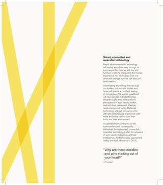 Smart, connected and 
wearable technology 
Rapid advancements in technology 
will nimbly wing their way through to 
every aspect of how we will live and 
function in 2015. Integrating the human 
experience into technology and vice 
versa will change how we talk about it 
and create it. 
Assimilating technology into not just 
our homes, but also our bodies and 
faces will create a constant feeling 
of connection. The worlds wealthiest 
will have access to biotechnology 
breakthroughs that will transform 
perceptions of age, beauty, health, 
and with that, retirement, lifestyle, 
relationships and family. Materials 
technology will give consumers the 
ultimate personalised experience with 
more and more control over their 
body and their environment. 
As globalisation contracts, so will 
communities and subsequently 
individuals through smart, connected, 
wearable technology. Listen for whispers 
of zero sized intelligence, artificial 
intelligence, 3D technology, augmented 
reality and dark networks in 2015. 
“ Why are those needles 
and pins sticking out of 
your head?” 
– Tinman* 
 
