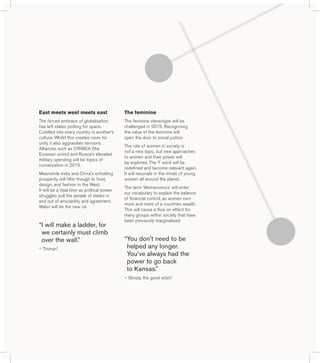 The feminine 
The feminine stereotype will be 
challenged in 2015. Recognising 
the value of the feminine will 
open the door to social justice. 
The role of women in society is 
not a new topic, but new approaches 
to women and their power will 
be explored. The ‘f’ word will be 
redefined and become relevant again. 
It will resonate in the minds of young 
women all around the planet. 
The term ‘Womenomics’ will enter 
our vocabulary to explain the balance 
of financial control, as women own 
more and more of a countries wealth. 
This will cause a flow on effect for 
many groups within society that have 
been previously marginalised. 
“ You don't need to be 
helped any longer. 
You’ve always had the 
power to go back 
to Kansas.” 
– Glinda, the good witch^ 
East meets west meets east 
The forced embrace of globalisation 
has left states jostling for space. 
Cuddled into every country is another’s 
culture. Whilst this creates room for 
unity it also aggravates tensions. 
Alliances such as CRIMEA (the 
Eurasian union) and Russia’s elevated 
military spending will be topics of 
conversation in 2015. 
Meanwhile India and China’s enfolding 
prosperity will filter though to food, 
design, and fashion in the West. 
It will be a tidal time as political power 
struggles pull the people of states in 
and out of amicability and agreement. 
Water will be the new oil. 
“ I will make a ladder, for 
we certainly must climb 
over the wall.” 
– Tinman* 
 