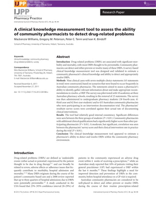 A clinical knowledge measurement tool to assess the ability
of community pharmacists to detect drug-related problems
Mackenzie Williams, Gregory M. Peterson, Peter C. Tenni and Ivan K. Bindoff
School of Pharmacy, University of Tasmania, Hobart, Tasmania, Australia
Keywords
clinical knowledge; community pharmacy;
drug-related problems; survey
Correspondence
Miss Mackenzie Williams, School of Pharmacy,
University of Tasmania, Private Bag 26, Hobart,
TAS 7001, Australia.
E-mail: Mackenzie.Williams@utas.edu.au
Received November 6, 2011
Accepted November 27, 2011
doi: 10.1111/j.2042-7174.2012.00188.x
Abstract
Introduction Drug-related problems (DRPs) are associated with signiﬁcant mor-
bidity and mortality, with most DRPs thought to be preventable. Community phar-
macists can detect and either prevent or resolve many of these DRPs.A survey-based
clinical knowledge measurement tool was designed and validated to estimate a
community pharmacist’s clinical knowledge and ability to detect and appropriately
resolve DRPs.
Methods Nine clinical cases with seven multiple-choice statements (63 statements
in total) were constructed,based on scenarios that were found to occur frequently in
Australian community pharmacies. The statements aimed to assess a pharmacist’s
ability to identify, gather relevant information about and make appropriate recom-
mendations to resolve,a DRP.The survey was pilot tested with 18 academics at three
Australian pharmacy schools, resulting in the removal of 23 statements. The survey
was then administered to undergraduate pharmacy students (28 fourth-year, 41
third-year and 42 ﬁrst-year students) and to 433 Australian community pharmacists
who were participating in an intervention documentation trial. The pharmacists’
resultant survey scores were correlated against their actual rate of documenting
clinical interventions.
Results The tool had relatively good internal consistency. Signiﬁcant differences
were seen between the three groups of students (P < 0.01).Community pharmacists
with additional clinical qualiﬁcations had a signiﬁcantly higher score than other par-
ticipating pharmacists (P < 0.01). A moderate, but signiﬁcant, correlation was seen
between the pharmacists’ survey score and their clinical intervention rate in practice
during the trial (P < 0.01).
Conclusion The clinical knowledge measurement tool appeared to estimate a
pharmacist’s ability to detect and resolve DRPs within the community pharmacy
environment.
Introduction
Drug-related problems (DRPs) are deﬁned as ‘undesirable
events (either actual or potential) experienced by the patient
thought to be due to drug therapy’[1]
and can broadly be
related to errors, adverse effects or adherence issues that fre-
quently contribute to morbidity, hospital admission and
mortality.[2–4]
Many DRPs originate during the course of the
patient’s community-based care and a 2008 review reported
that up to three quarters of hospital admissions due to DRPs
were potentially preventable.[3]
A study conducted in the
USA found that 25% (95% conﬁdence interval 20–29%) of
patients in the community experienced an adverse drug
event within 4 weeks of receiving a prescription,[5]
while an
Australian study reported that 10% of patients visiting their
general practitioner (GP) had experienced a DRP within
the last 6 months.[6]
These ﬁndings highlight a need for
improved detection and prevention of DRPs in the com-
munity, before hospital attendance or a GP visit is required.
Australian community pharmacists are considered to be
well-placed to detect and either prevent or resolve DRPs
during the course of their routine prescription-related
International Journal of
Pharmacy Practice
International Journal of Pharmacy Practice 2012, ••, pp. ••–••
Research Paper
© 2012 The Authors. IJPP © 2012 Royal Pharmaceutical Society International Journal of Pharmacy Practice 2012, ••, pp. ••–••
 