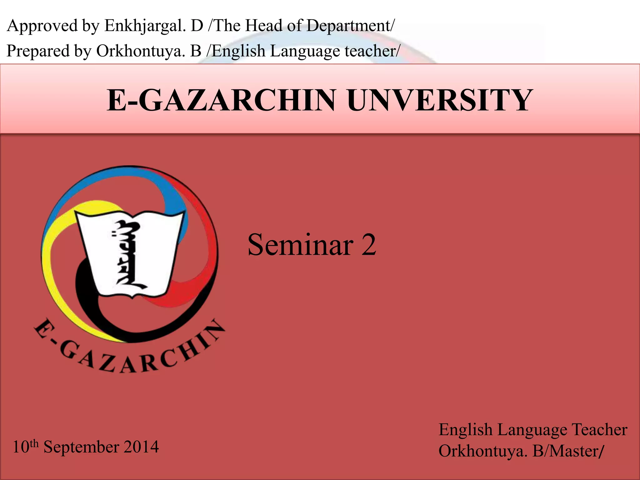 Approved by Enkhjargal. D /The Head of Department/ 
Prepared by Orkhontuya. B /English Language teacher/ 
E-GAZARCHIN UNVERSITY 
Seminar 2 
10th September 2014 
English Language Teacher 
Orkhontuya. B/Master/ 
 