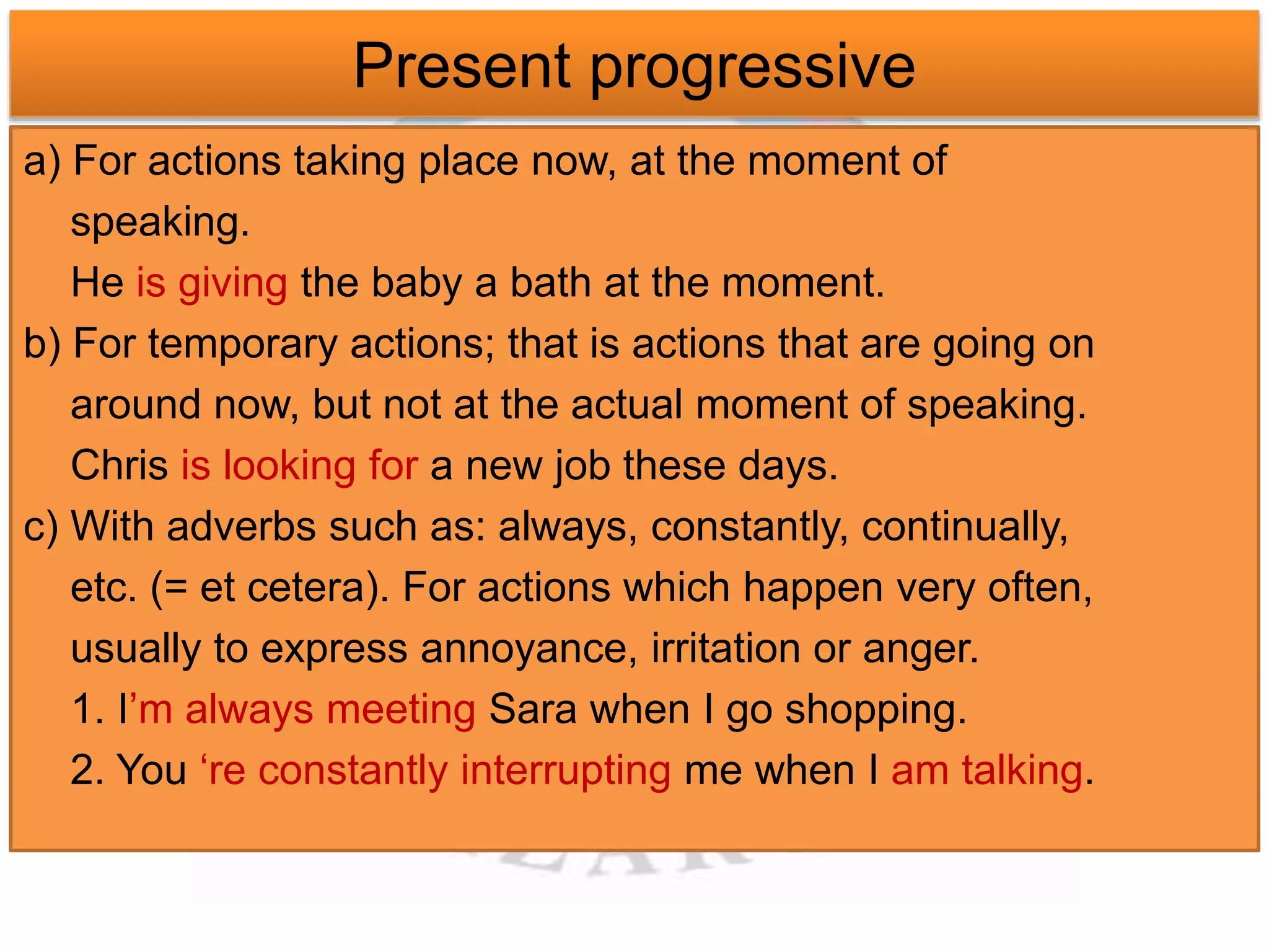 Present progressive 
a) For actions taking place now, at the moment of 
speaking. 
He is giving the baby a bath at the moment. 
b) For temporary actions; that is actions that are going on 
around now, but not at the actual moment of speaking. 
Chris is looking for a new job these days. 
c) With adverbs such as: always, constantly, continually, 
etc. (= et cetera). For actions which happen very often, 
usually to express annoyance, irritation or anger. 
1. I’m always meeting Sara when I go shopping. 
2. You ‘re constantly interrupting me when I am talking. 
 