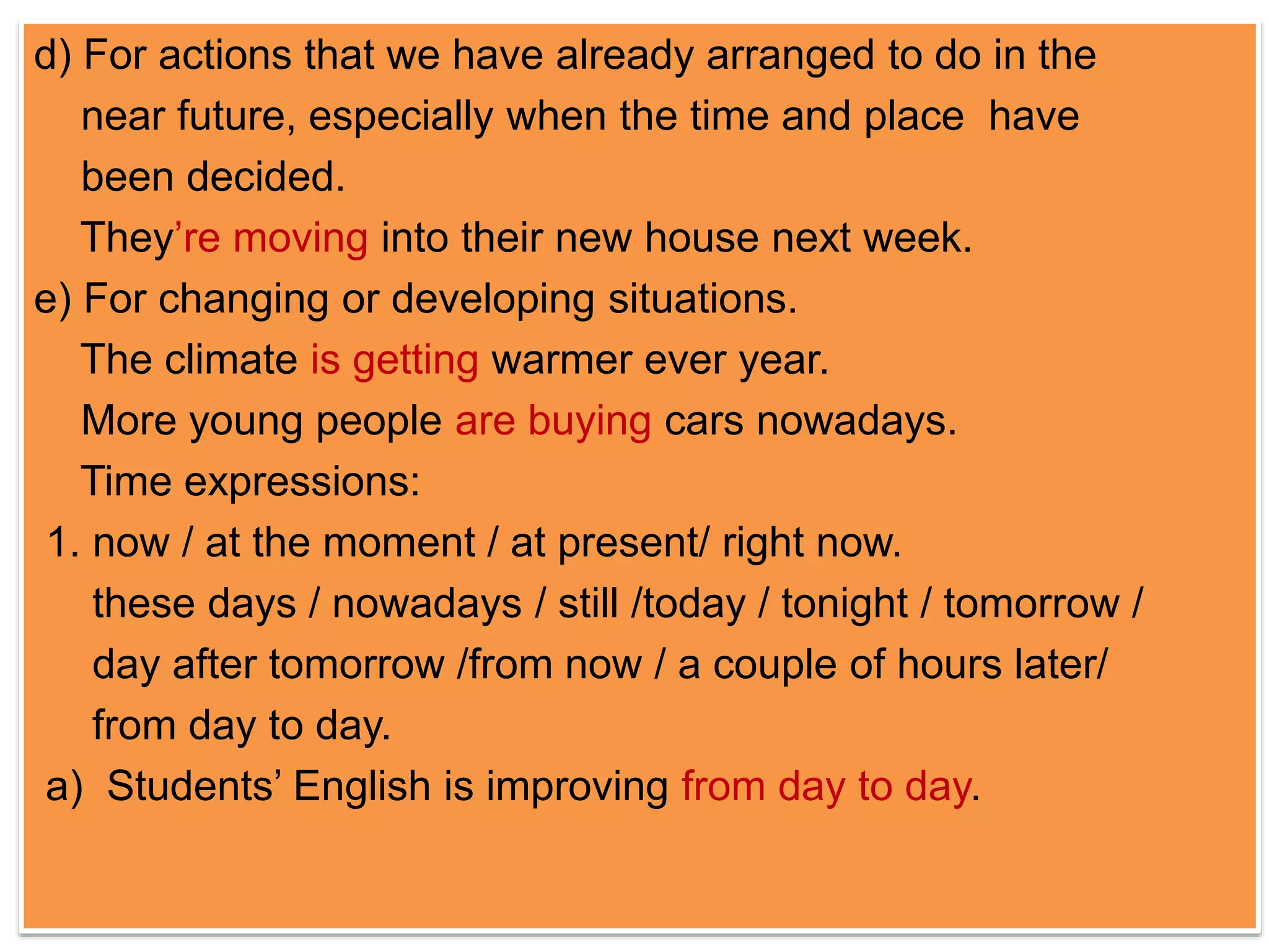 d) For actions that we have already arranged to do in the 
near future, especially when the time and place have 
been decided. 
They’re moving into their new house next week. 
e) For changing or developing situations. 
The climate is getting warmer ever year. 
More young people are buying cars nowadays. 
Time expressions: 
1. now / at the moment / at present/ right now. 
these days / nowadays / still /today / tonight / tomorrow / 
day after tomorrow /from now / a couple of hours later/ 
from day to day. 
a) Students’ English is improving from day to day. 
 