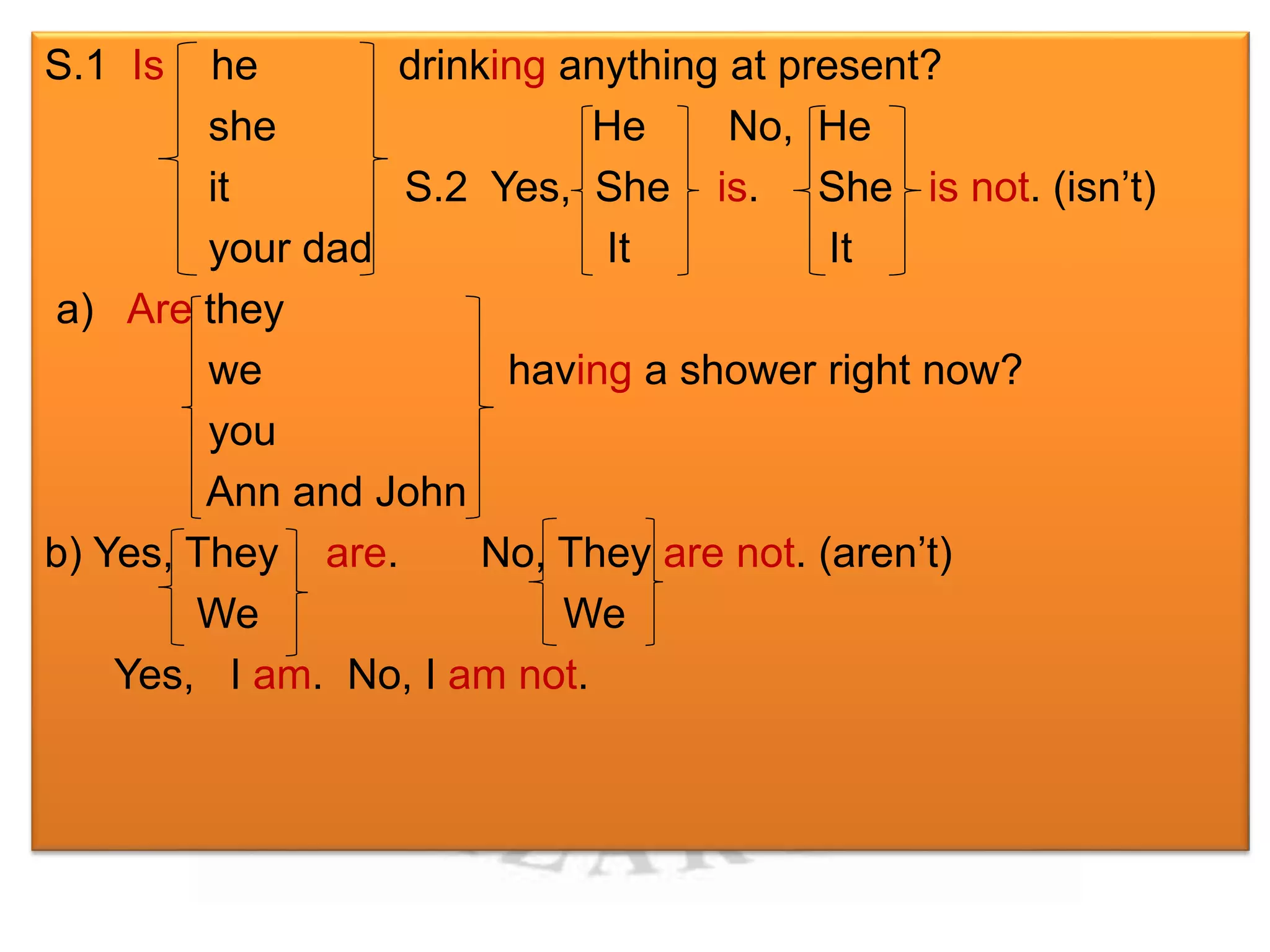 S.1 Is he drinking anything at present? 
she He No, He 
it S.2 Yes, She is. She is not. (isn’t) 
your dad It It 
a) Are they 
we having a shower right now? 
you 
Ann and John 
b) Yes, They are. No, They are not. (aren’t) 
We We 
Yes, I am. No, I am not. 
 