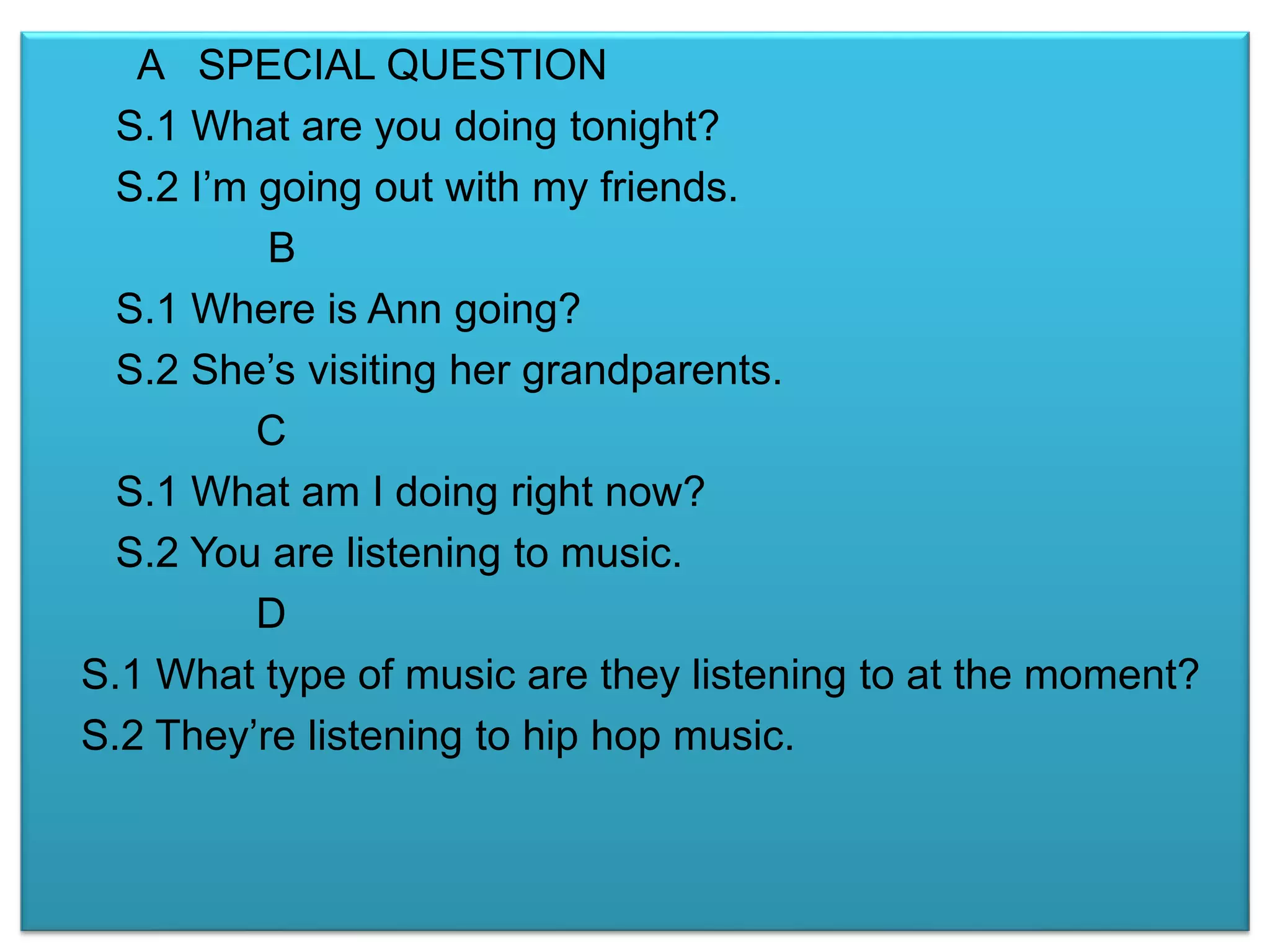 A SPECIAL QUESTION 
S.1 What are you doing tonight? 
S.2 I’m going out with my friends. 
B 
S.1 Where is Ann going? 
S.2 She’s visiting her grandparents. 
C 
S.1 What am I doing right now? 
S.2 You are listening to music. 
D 
S.1 What type of music are they listening to at the moment? 
S.2 They’re listening to hip hop music. 
 