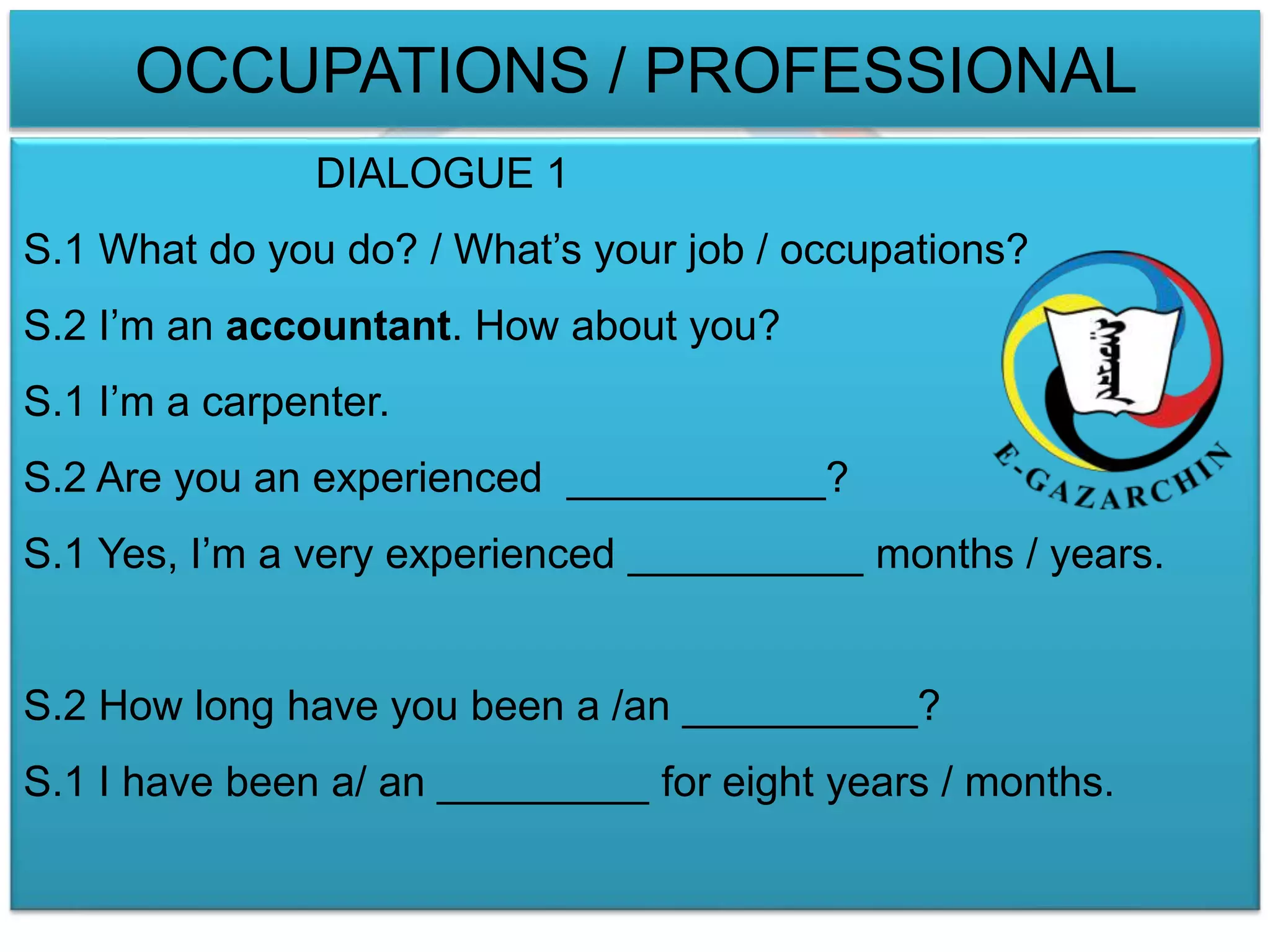 OCCUPATIONS / PROFESSIONAL 
DIALOGUE 1 
S.1 What do you do? / What’s your job / occupations? 
S.2 I’m an accountant. How about you? 
S.1 I’m a carpenter. 
S.2 Are you an experienced ___________? 
S.1 Yes, I’m a very experienced __________ months / years. 
S.2 How long have you been a /an __________? 
S.1 I have been a/ an _________ for eight years / months. 
 