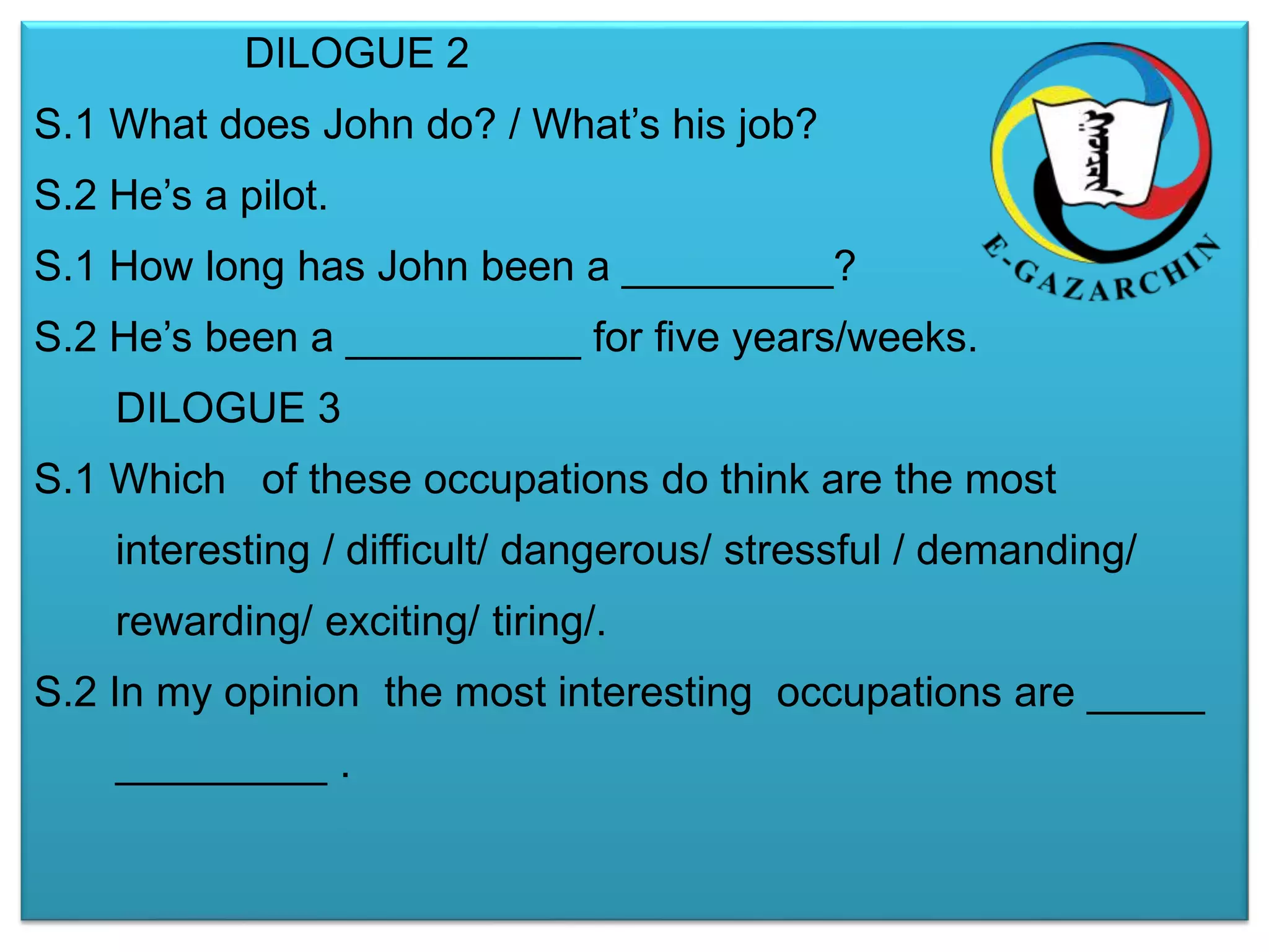 DILOGUE 2 
S.1 What does John do? / What’s his job? 
S.2 He’s a pilot. 
S.1 How long has John been a _________? 
S.2 He’s been a __________ for five years/weeks. 
DILOGUE 3 
S.1 Which of these occupations do think are the most 
interesting / difficult/ dangerous/ stressful / demanding/ 
rewarding/ exciting/ tiring/. 
S.2 In my opinion the most interesting occupations are _____ 
_________ . 
 