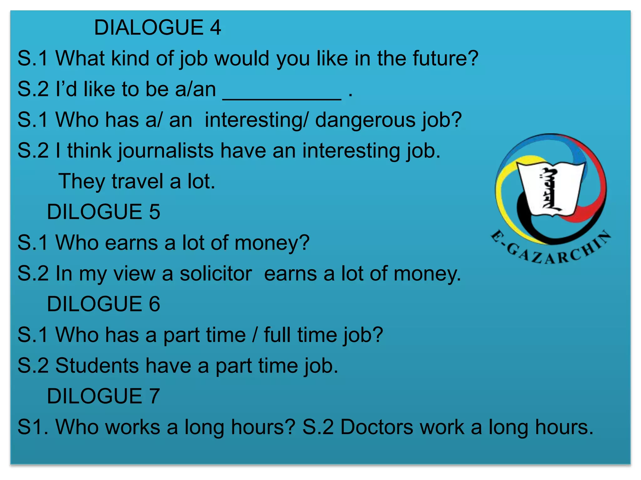 DIALOGUE 4 
S.1 What kind of job would you like in the future? 
S.2 I’d like to be a/an __________ . 
S.1 Who has a/ an interesting/ dangerous job? 
S.2 I think journalists have an interesting job. 
They travel a lot. 
DILOGUE 5 
S.1 Who earns a lot of money? 
S.2 In my view a solicitor earns a lot of money. 
DILOGUE 6 
S.1 Who has a part time / full time job? 
S.2 Students have a part time job. 
DILOGUE 7 
S1. Who works a long hours? S.2 Doctors work a long hours. 
 