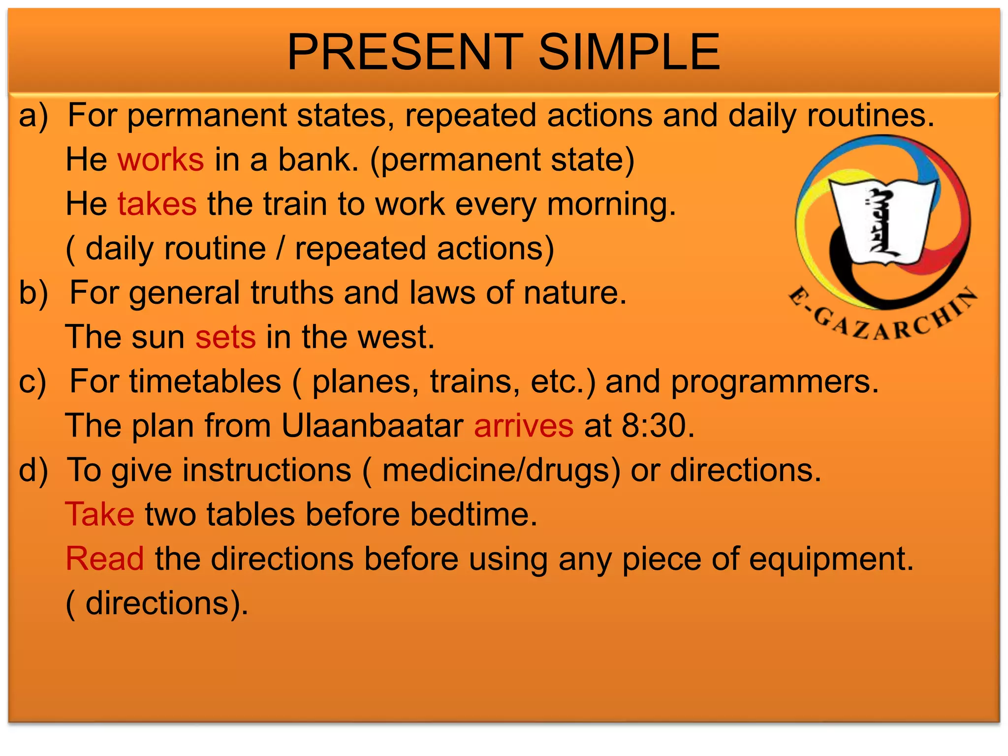 PRESENT SIMPLE 
a) For permanent states, repeated actions and daily routines. 
He works in a bank. (permanent state) 
He takes the train to work every morning. 
( daily routine / repeated actions) 
b) For general truths and laws of nature. 
The sun sets in the west. 
c) For timetables ( planes, trains, etc.) and programmers. 
The plan from Ulaanbaatar arrives at 8:30. 
d) To give instructions ( medicine/drugs) or directions. 
Take two tables before bedtime. 
Read the directions before using any piece of equipment. 
( directions). 
 