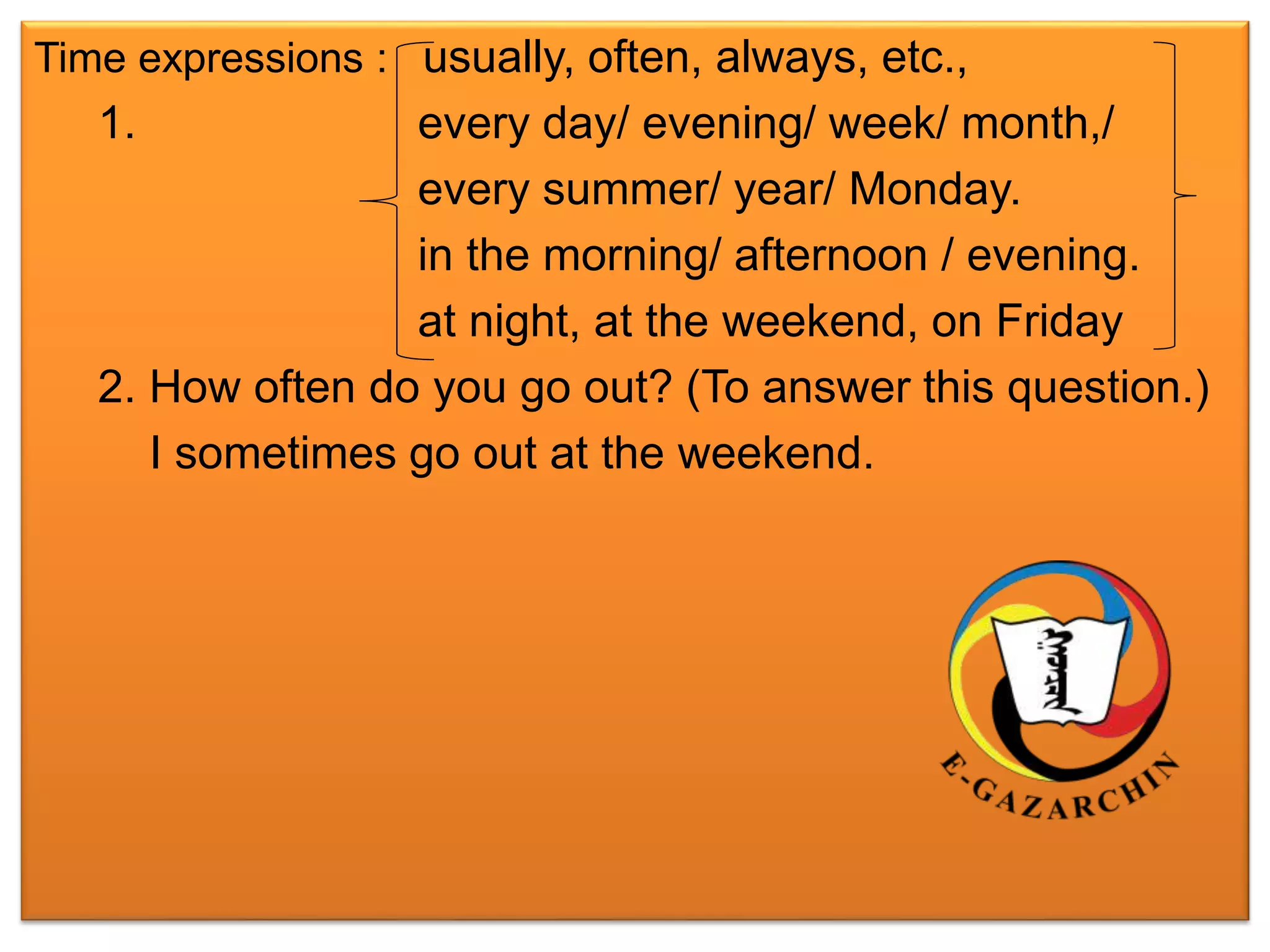 Time expressions : usually, often, always, etc., 
1. every day/ evening/ week/ month,/ 
every summer/ year/ Monday. 
in the morning/ afternoon / evening. 
at night, at the weekend, on Friday 
2. How often do you go out? (To answer this question.) 
I sometimes go out at the weekend. 
 