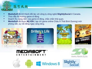 ? MediaSoft ?? tr? thnh ??i tc v?i c?ng ty c?ng ngh? SlightlySocial ? Canada.
? Thc ??y th? tr??ng game di ??ng.
? Doanh thu sang n?m c?a game di ??ng, ch?c ch?n kh? quan.
? MeidaSoft ?? ???c M? IGN ( t?p ch game online Ch?u ? Thi Bnh D??ng) m?i
ph?ng v?n, s? n?i ti?ng ngy cng t?ng.
 
