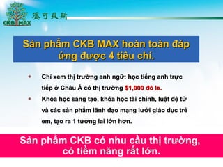 Ch? xem th? tr??ng anh ng?: h?c ti?ng anh tr?cCh? xem th? tr??ng anh ng?: h?c ti?ng anh tr?c
ti?p ? Ch?u ? c th? tr??ngti?p ? Ch?u ? c th? tr??ng $1,000 ?? la.$1,000 ?? la.
Khoa h?c sng t?o, kha h?c ti chnh, lu?t ?? t?Khoa h?c sng t?o, kha h?c ti chnh, lu?t ?? t?
v cc s?n ph?m l?nh ??o m?ng l??i gio d?c tr?v cc s?n ph?m l?nh ??o m?ng l??i gio d?c tr?
em, t?o ra 1 t??ng lai l?n h?n.em, t?o ra 1 t??ng lai l?n h?n.
S?n ph?m CKB MAX hon ton ?pS?n ph?m CKB MAX hon ton ?p
?ng ???c 4 tiu ch.?ng ???c 4 tiu ch.
S?n ph?m CKB c nhu c?u th? tr??ng,
c ti?m n?ng r?t l?n.
 