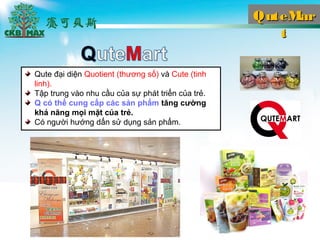 QuteMarQuteMar
tt
Qute ??i di?n Quotient (th??ng s?) v Cute (tinh
linh).
T?p trung vo nhu c?u c?a s? pht tri?n c?a tr?.
Q c th? cung c?p cc s?n ph?m t?ng c??ng
kh? n?ng m?i m?t c?a tr?.
C ng??i h??ng d?n s? d?ng s?n ph?m.
 