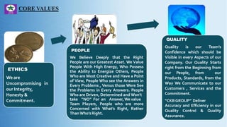 ETHICS
We are
Uncompromising in
our Integrity,
Honesty &
Commitment.
PEOPLE
We Believe Deeply that the Right
People are our Greatest Asset. We Value
People With High Energy, Who Possess
the Ability to Energize Others, People
Who are Most Creative and Have a Point
of View, People Who see the Answers in
Every Problems , Versus those Were See
the Problems in Every Answers. People
Who are Driven, Determined and Won’t
take “NO” For an Answer,We value
Team Players, People who are more
Concerned with What’s Right, Rather
Than Who’sRight.
QUALITY
Quality is our Team’s
Confidence which should be
Visible in every Aspects of our
Company. Our Quality Starts
right from the Beginning from
our People, from our
Products, Standards, from the
Way We Communicate to our
Customers , Services and the
Commitment.
“CKB GROUP” Deliver
Accuracy and Efficiency in our
Quality Control & Quality
Assurance.
 