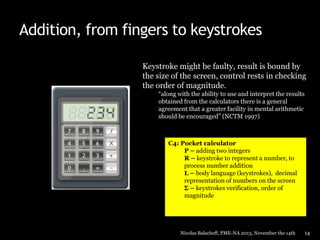 Addition, from fingers to keystrokes
Keystroke might be faulty, result is bound by
the size of the screen, control rests in checking
the order of magnitude.
“along with the ability to use and interpret the results
obtained from the calculators there is a general
agreement that a greater facility in mental arithmetic
should be encouraged” (NCTM 1997)

C4: Pocket calculator
P – adding two integers
R – keystroke to represent a number, to
process number addition
L – body language (keystrokes), decimal
representation of numbers on the screen
Σ – keystrokes verification, order of
magnitude

Nicolas Balacheff, PME-NA 2013, November the 14th

14

 