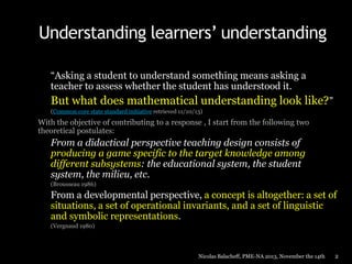 Understanding learners’ understanding
“Asking a student to understand something means asking a
teacher to assess whether the student has understood it.

But what does mathematical understanding look like?”
(Common core state standard initiative retrieved 11/10/13)

With the objective of contributing to a response , I start from the following two
theoretical postulates:

From a didactical perspective teaching design consists of
producing a game specific to the target knowledge among
different subsystems: the educational system, the student
system, the milieu, etc.
(Brousseau 1986)

From a developmental perspective, a concept is altogether: a set of
situations, a set of operational invariants, and a set of linguistic
and symbolic representations.
(Vergnaud 1980)

Nicolas Balacheff, PME-NA 2013, November the 14th

2

 