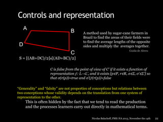 Controls and representation
A

B

D
C

A method used by sugar-cane farmers in
Brazil to find the areas of their fields were
to find the average lengths of the opposite
sides and multiply the averages together.
Guida de Abreu

S = [(AB+DC)/2]x[(AD+BC)/2]
C is false from the point of view of C’ if it exists a function of
representation ƒ: L→L’, and it exists [p∈P, r∈R, σ∈Σ, σ’∈Σ’] so
that σ(r(p))=true and σ’(ƒ(r(p))=false
“Generality” and “falsity” are not properties of conceptions but relations between
two conceptions whose validity depends on the translation from one system of
representation to the other.

This is often hidden by the fact that we tend to read the production
and the processes learners carry out directly in mathematical terms.
Nicolas Balacheff, PME-NA 2013, November the 14th

22

 