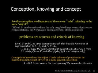 Conception, knowing and concept
Are the conception we diagnose and the one we “hold” referring to the
same “object”?
Difficult in mathematics where the only tangible things we manipulate are
representations, but Vergnaud’s postulate (1981) offers a solution:

problems are sources and criteria of knowing
Let C, C’ and Ca be three conceptions such that it exists functions of
representation ƒ: L→La and ƒ’: L’→La
[C and C’ have the same object with respect to Ca if for all p from
P it exists p’ from P’ such that ƒ(p)=ƒ’(p’), and reciprocally]
Conceptions have the same object if their spheres of practice can be
matched from the point of view of a more general conception
 which in our case is the conception of the researcher/teacher
Nicolas Balacheff, PME-NA 2013, November the 14th

23

 