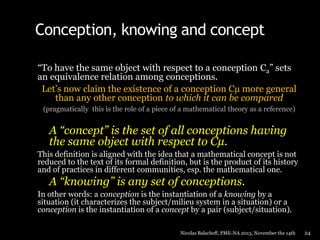 Conception, knowing and concept
“To have the same object with respect to a conception Ca” sets
an equivalence relation among conceptions.
Let’s now claim the existence of a conception Cµ more general
than any other conception to which it can be compared
(pragmatically this is the role of a piece of a mathematical theory as a reference)

A “concept” is the set of all conceptions having
the same object with respect to Cµ.
This definition is aligned with the idea that a mathematical concept is not
reduced to the text of its formal definition, but is the product of its history
and of practices in different communities, esp. the mathematical one.

A “knowing” is any set of conceptions.
In other words: a conception is the instantiation of a knowing by a
situation (it characterizes the subject/milieu system in a situation) or a
conception is the instantiation of a concept by a pair (subject/situation).
Nicolas Balacheff, PME-NA 2013, November the 14th

24

 