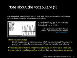 Note about the vocabulary (1)
Misconceptions, naïve theories, beliefs have been largely documented in an attempt
to make sense of learners’ errors and contradictions

« ƒ is defined by f(x) = lnx + 10sinx
Is the limit + in + ? »
with a graphic calculator 25% of errors
without a graphic calculator 5% of errors
(Guin & Trouche 2001)

Decisions are situated
Distributed in space and time decisions which are never brought face to face in
practice are practically compatible even if they are logically contradictory
(paraphrasing Bourdieu)

Contradictions and errors appear when learners are involved in situations
foreign to their actual practice but in which they have to produce a response
Nicolas Balacheff, PME-NA 2013, November the 14th

3

 