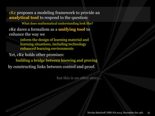 cK¢ proposes a modeling framework to provide an
analytical tool to respond to the question:
What does mathematical understanding look like?

cK¢ dares a formalism as a unifying tool to
enhance the way we
inform the design of learning material and
learning situations, including technology
enhanced learning environments

Yet, cK¢ holds other promises:
building a bridge between knowing and proving

by constructing links between control and proof.
but this is an other story…

Nicolas Balacheff, PME-NA 2013, November the 14th

31

 