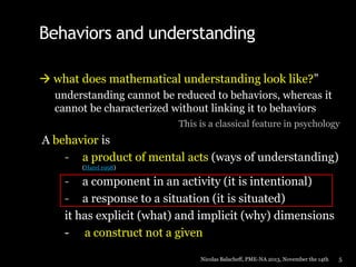 Behaviors and understanding
 what does mathematical understanding look like?”
understanding cannot be reduced to behaviors, whereas it
cannot be characterized without linking it to behaviors
This is a classical feature in psychology

A behavior is
- a product of mental acts (ways of understanding)
(Harel 1998)

- a component in an activity (it is intentional)
- a response to a situation (it is situated)
it has explicit (what) and implicit (why) dimensions
- a construct not a given
Nicolas Balacheff, PME-NA 2013, November the 14th

5

 