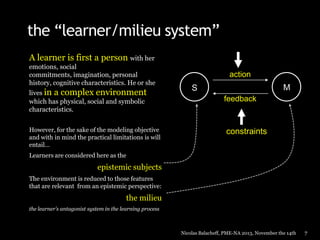 the “learner/milieu system”
A learner is first a person with her
emotions, social
commitments, imagination, personal
history, cognitive characteristics. He or she
lives in a complex environment
which has physical, social and symbolic
characteristics.
However, for the sake of the modeling objective
and with in mind the practical limitations is will
entail…

action

M

S
feedback

constraints

Learners are considered here as the

epistemic subjects
The environment is reduced to those features
that are relevant from an epistemic perspective:

the milieu
the learner’s antagonist system in the learning process

Nicolas Balacheff, PME-NA 2013, November the 14th

7

 