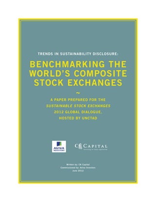 Trends in Sustainability Disclosure:


Benchmarking the
World’s Composite
 Stock Exchanges
                        ~
      A Paper Prepared for the
    Sustainable Stock Exchanges
        2012 Global Dialogue,
          Hosted by UNCTAD




               Written by: CK Capital
           Commissioned by: Aviva Investors
                     June 2012
 