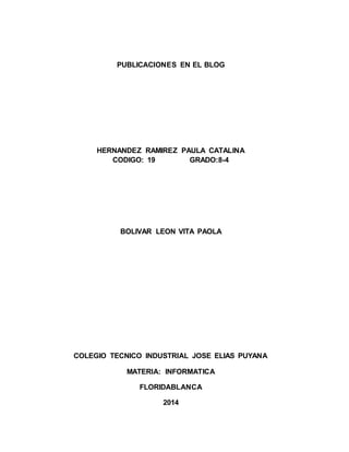 PUBLICACIONES EN EL BLOG
HERNANDEZ RAMIREZ PAULA CATALINA
CODIGO: 19 GRADO:8-4
BOLIVAR LEON VITA PAOLA
COLEGIO TECNICO INDUSTRIAL JOSE ELIAS PUYANA
MATERIA: INFORMATICA
FLORIDABLANCA
2014
 