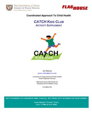 Coordinated Approach To Child Health

                              CATCH KIDS CLUB
                                 ACTIVITY SUPPLEMENT




                                           Jim DeLine
                                    james.r.deline@uth.tmc.edu

                             University of Texas School of Public Health
                                      Austin Regional Campus

                                  Michael & Susan Dell Center for
                                  Advancement of Healthy Living

                                           512.866.6163




AIN'T NO PERSON CAN AVOID BEING BORN AVERAGE,      BUT THERE AIN'T NO PERSON GOT TO BE COMMON.

                               LEROY ROBERT “SATCHEL” PAIGE
                                 (JULY 7, 1906–JUNE 8, 1982)
 