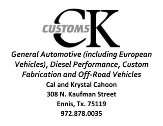 General Automotive (including European
 Vehicles), Diesel Performance, Custom
   Fabrication and Off-Road Vehicles
         Cal and Krystal Cahoon
         308 N. Kaufman Street
             Ennis, Tx. 75119
              972.878.0035
 