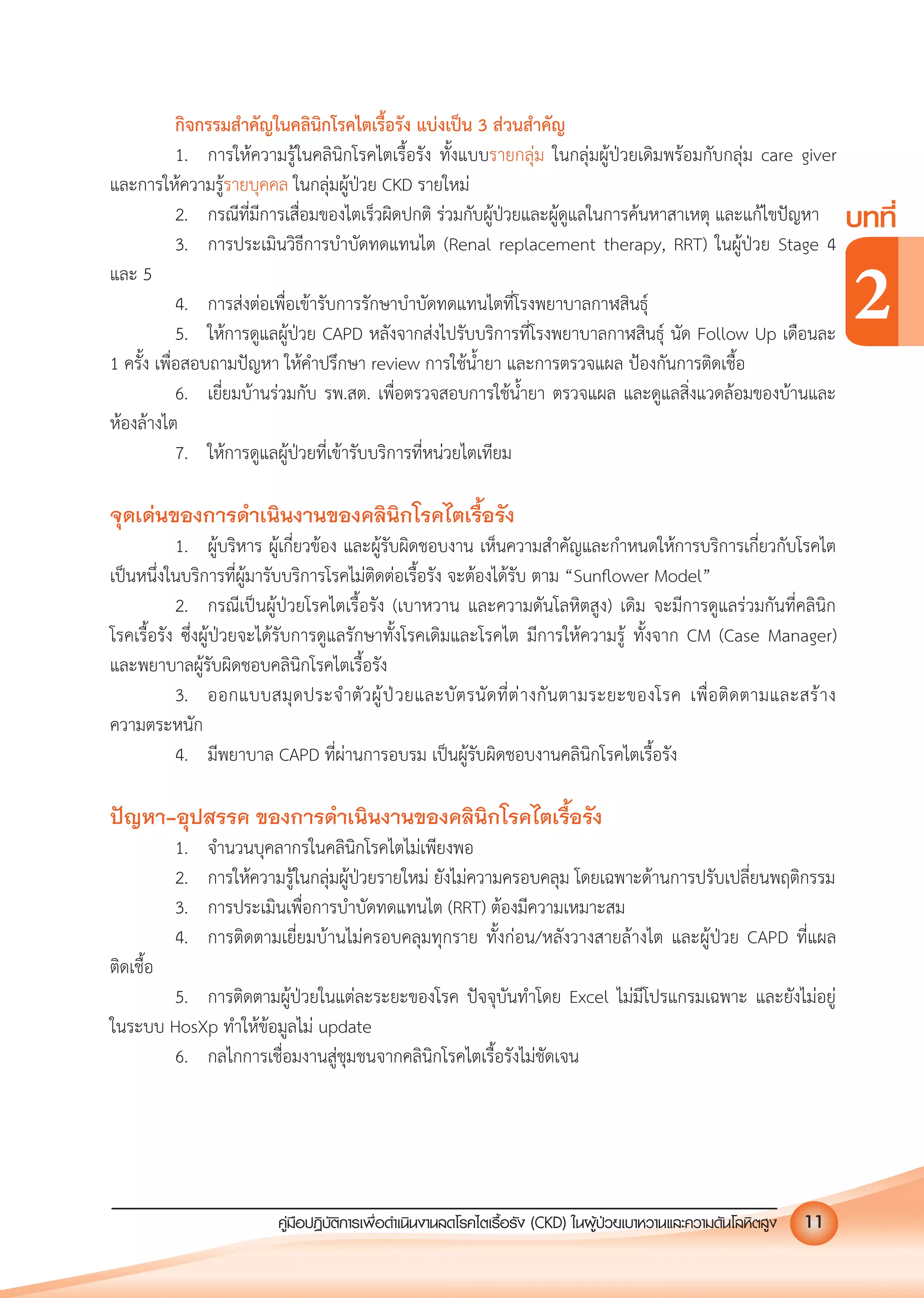 คูมือปฏิบัติการเพ�อดําเนินงานลดโรคไตเรื้อรัง (CKD) ในผูปวยเบาหวานและความดันโลหิตสูง 11
บทที่
2
กิจกรรมสําคัญในคลินิกโรคไตเรื้อรัง แบงเปน 3 สวนสําคัญ
1. การใหความรูในคลินิกโรคไตเรื้อรัง ทั้งแบบรายกลุม ในกลุมผูปวยเดิมพรอมกับกลุม care giver
และการใหความรูรายบุคคล ในกลุมผูปวย CKD รายใหม
2. กรณีที่มีการเสื่อมของไตเร็วผิดปกติ รวมกับผูปวยและผูดูแลในการคนหาสาเหตุ และแกไขปญหา
3. การประเมินวิธีการบําบัดทดแทนไต (Renal replacement therapy, RRT) ในผูปวย Stage 4
และ 5
4. การสงตอเพื่อเขารับการรักษาบําบัดทดแทนไตที่โรงพยาบาลกาฬสินธุ
5. ใหการดูแลผูปวย CAPD หลังจากสงไปรับบริการที่โรงพยาบาลกาฬสินธุ นัด Follow Up เดือนละ
1 ครั้ง เพื่อสอบถามปญหา ใหคําปรึกษา review การใชนํ้ายา และการตรวจแผล ปองกันการติดเชื้อ
6. เยี่ยมบานรวมกับ รพ.สต. เพื่อตรวจสอบการใชนํ้ายา ตรวจแผล และดูแลสิ่งแวดลอมของบานและ
หองลางไต
7. ใหการดูแลผูปวยที่เขารับบริการที่หนวยไตเทียม
จุดเดนของการดําเนินงานของคลินิกโรคไตเรื้อรัง
1. ผูบริหาร ผูเกี่ยวของ และผูรับผิดชอบงาน เห็นความสําคัญและกําหนดใหการบริการเกี่ยวกับโรคไต
เปนหนึ่งในบริการที่ผูมารับบริการโรคไมติดตอเรื้อรัง จะตองไดรับ ตาม &ldquo;Sunﬂower Model&rdquo;
2. กรณีเปนผูปวยโรคไตเรื้อรัง (เบาหวาน และความดันโลหิตสูง) เดิม จะมีการดูแลรวมกันที่คลินิก
โรคเรื้อรัง ซึ่งผูปวยจะไดรับการดูแลรักษาทั้งโรคเดิมและโรคไต มีการใหความรู ทั้งจาก CM (Case Manager)
และพยาบาลผูรับผิดชอบคลินิกโรคไตเรื้อรัง
3. ออกแบบสมุดประจําตัวผูปวยและบัตรนัดที่ตางกันตามระยะของโรค เพื่อติดตามและสราง
ความตระหนัก
4. มีพยาบาล CAPD ที่ผานการอบรม เปนผูรับผิดชอบงานคลินิกโรคไตเรื้อรัง
ปญหา-อุปสรรค ของการดําเนินงานของคลินิกโรคไตเรื้อรัง
1. จํานวนบุคลากรในคลินิกโรคไตไมเพียงพอ
2. การใหความรูในกลุมผูปวยรายใหม ยังไมความครอบคลุม โดยเฉพาะดานการปรับเปลี่ยนพฤติกรรม
3. การประเมินเพื่อการบําบัดทดแทนไต (RRT) ตองมีความเหมาะสม
4. การติดตามเยี่ยมบานไมครอบคลุมทุกราย ทั้งกอน/หลังวางสายลางไต และผูปวย CAPD ที่แผล
ติดเชื้อ
5. การติดตามผูปวยในแตละระยะของโรค ปจจุบันทําโดย Excel ไมมีโปรแกรมเฉพาะ และยังไมอยู
ในระบบ HosXp ทําใหขอมูลไม update
6. กลไกการเชื่อมงานสูชุมชนจากคลินิกโรคไตเรื้อรังไมชัดเจน
 