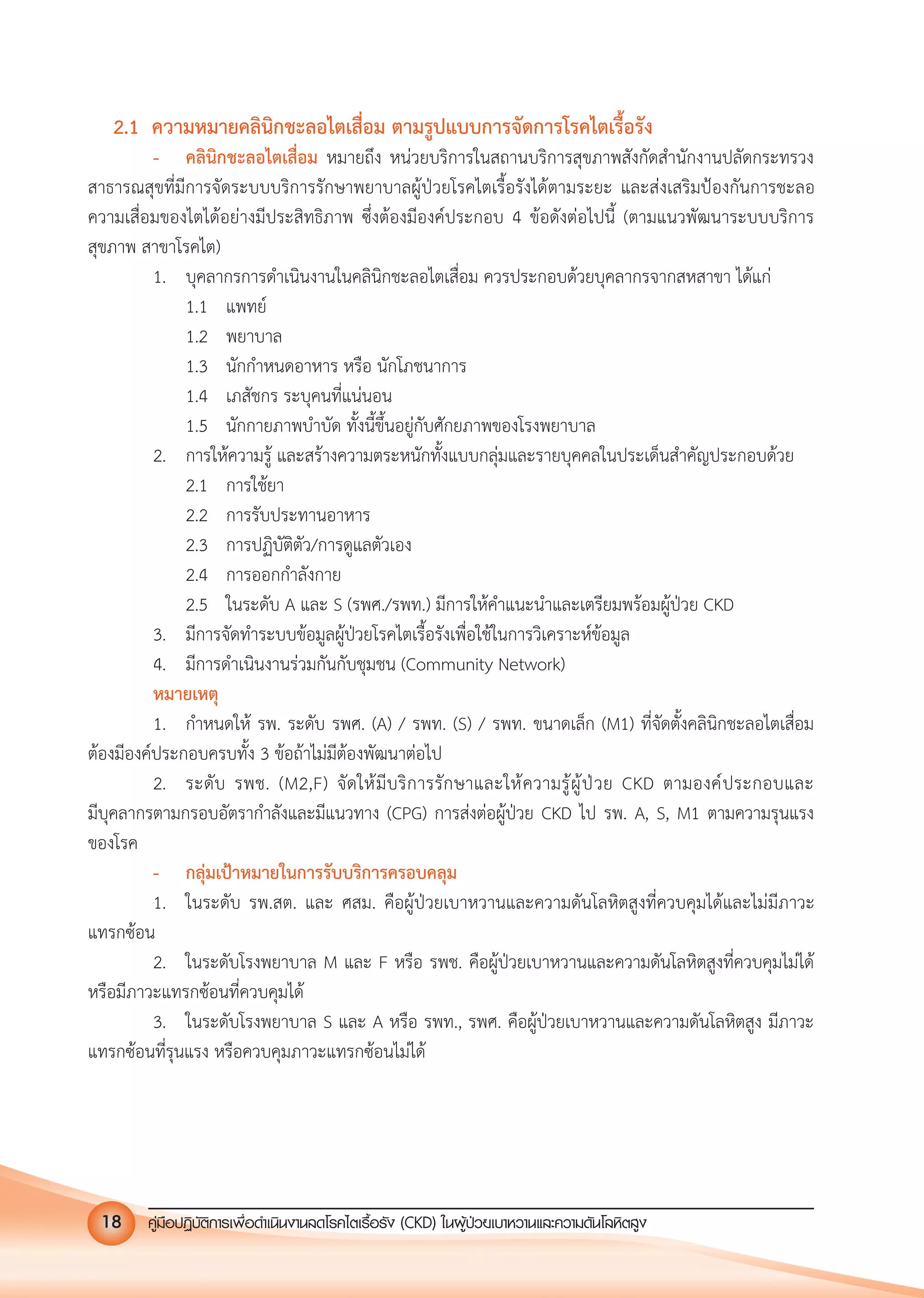 คูมือปฏิบัติการเพ�อดําเนินงานลดโรคไตเรื้อรัง (CKD) ในผูปวยเบาหวานและความดันโลหิตสูง18
2.1 ความหมายคลินิกชะลอไตเสื่อม ตามรูปแบบการจัดการโรคไตเรื้อรัง
- คลินิกชะลอไตเสื่อม หมายถึง หนวยบริการในสถานบริการสุขภาพสังกัดสํานักงานปลัดกระทรวง
สาธารณสุขที่มีการจัดระบบบริการรักษาพยาบาลผูปวยโรคไตเรื้อรังไดตามระยะ และสงเสริมปองกันการชะลอ
ความเสื่อมของไตไดอยางมีประสิทธิภาพ ซึ่งตองมีองคประกอบ 4 ขอดังตอไปนี้ (ตามแนวพัฒนาระบบบริการ
สุขภาพ สาขาโรคไต)
1. บุคลากรการดําเนินงานในคลินิกชะลอไตเสื่อม ควรประกอบดวยบุคลากรจากสหสาขา ไดแก
1.1 แพทย
1.2 พยาบาล
1.3 นักกําหนดอาหาร หรือ นักโภชนาการ
1.4 เภสัชกร ระบุคนที่แนนอน
1.5 นักกายภาพบําบัด ทั้งนี้ขึ้นอยูกับศักยภาพของโรงพยาบาล
2. การใหความรู และสรางความตระหนักทั้งแบบกลุมและรายบุคคลในประเด็นสําคัญประกอบดวย
2.1 การใชยา
2.2 การรับประทานอาหาร
2.3 การปฏิบัติตัว/การดูแลตัวเอง
2.4 การออกกําลังกาย
2.5 ในระดับ A และ S (รพศ./รพท.) มีการใหคําแนะนําและเตรียมพรอมผูปวย CKD
3. มีการจัดทําระบบขอมูลผูปวยโรคไตเรื้อรังเพื่อใชในการวิเคราะหขอมูล
4. มีการดําเนินงานรวมกันกับชุมชน (Community Network)
หมายเหตุ
1. กําหนดให รพ. ระดับ รพศ. (A) / รพท. (S) / รพท. ขนาดเล็ก (M1) ที่จัดตั้งคลินิกชะลอไตเสื่อม
ตองมีองคประกอบครบทั้ง 3 ขอถาไมมีตองพัฒนาตอไป
2. ระดับ รพช. (M2,F) จัดใหมีบริการรักษาและใหความรูผูปวย CKD ตามองคประกอบและ
มีบุคลากรตามกรอบอัตรากําลังและมีแนวทาง (CPG) การสงตอผูปวย CKD ไป รพ. A, S, M1 ตามความรุนแรง
ของโรค
- กลุมเปาหมายในการรับบริการครอบคลุม
1. ในระดับ รพ.สต. และ ศสม. คือผูปวยเบาหวานและความดันโลหิตสูงที่ควบคุมไดและไมมีภาวะ
แทรกซอน
2. ในระดับโรงพยาบาล M และ F หรือ รพช. คือผูปวยเบาหวานและความดันโลหิตสูงที่ควบคุมไมได
หรือมีภาวะแทรกซอนที่ควบคุมได
3. ในระดับโรงพยาบาล S และ A หรือ รพท., รพศ. คือผูปวยเบาหวานและความดันโลหิตสูง มีภาวะ
แทรกซอนที่รุนแรง หรือควบคุมภาวะแทรกซอนไมได
 