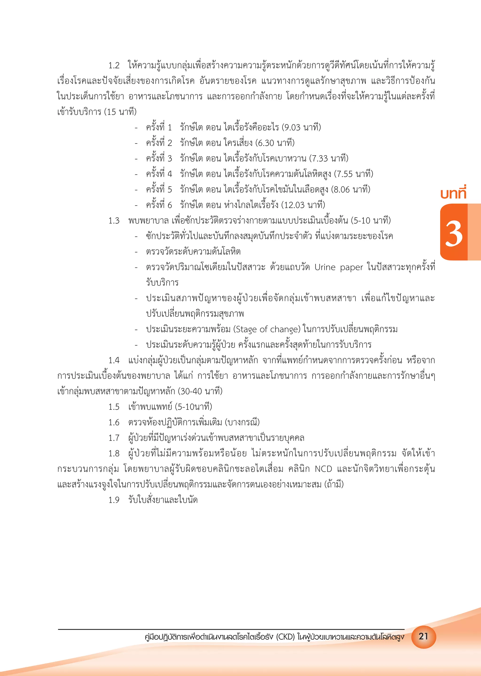 คูมือปฏิบัติการเพ�อดําเนินงานลดโรคไตเรื้อรัง (CKD) ในผูปวยเบาหวานและความดันโลหิตสูง 21
บทที่
3
1.2 ใหความรูแบบกลุมเพื่อสรางความความรูตระหนักดวยการดูวีดีทัศนโดยเนนที่การใหความรู
เรื่องโรคและปจจัยเสี่ยงของการเกิดโรค อันตรายของโรค แนวทางการดูแลรักษาสุขภาพ และวิธีการปองกัน
ในประเด็นการใชยา อาหารและโภชนาการ และการออกกําลังกาย โดยกําหนดเรื่องที่จะใหความรูในแตละครั้งที่
เขารับบริการ (15 นาที)
- ครั้งที่ 1 รักษไต ตอน ไตเรื้อรังคืออะไร (9.03 นาที)
- ครั้งที่ 2 รักษไต ตอน ใครเสี่ยง (6.30 นาที)
- ครั้งที่ 3 รักษไต ตอน ไตเรื้อรังกับโรคเบาหวาน (7.33 นาที)
- ครั้งที่ 4 รักษไต ตอน ไตเรื้อรังกับโรคความดันโลหิตสูง (7.55 นาที)
- ครั้งที่ 5 รักษไต ตอน ไตเรื้อรังกับโรคไขมันในเลือดสูง (8.06 นาที)
- ครั้งที่ 6 รักษไต ตอน หางไกลไตเรื้อรัง (12.03 นาที)
1.3 พบพยาบาล เพื่อซักประวัติตรวจรางกายตามแบบประเมินเบื้องตน (5-10 นาที)
- ซักประวัติทั่วไปและบันทึกลงสมุดบันทึกประจําตัว ที่แบงตามระยะของโรค
- ตรวจวัดระดับความดันโลหิต
- ตรวจวัดปริมาณโซเดียมในปสสาวะ ดวยแถบวัด Urine paper ในปสสาวะทุกครั้งที่
รับบริการ
- ประเมินสภาพปญหาของผูปวยเพื่อจัดกลุมเขาพบสหสาขา เพื่อแกไขปญหาและ
ปรับเปลี่ยนพฤติกรรมสุขภาพ
- ประเมินระยะความพรอม (Stage of change) ในการปรับเปลี่ยนพฤติกรรม
- ประเมินระดับความรูผูปวย ครั้งแรกและครั้งสุดทายในการรับบริการ
1.4 แบงกลุมผูปวยเปนกลุมตามปญหาหลัก จากที่แพทยกําหนดจากการตรวจครั้งกอน หรือจาก
การประเมินเบื้องตนของพยาบาล ไดแก การใชยา อาหารและโภชนาการ การออกกําลังกายและการรักษาอื่นๆ
เขากลุมพบสหสาขาตามปญหาหลัก (30-40 นาที)
1.5 เขาพบแพทย (5-10นาที)
1.6 ตรวจหองปฏิบัติการเพิ่มเติม (บางกรณี)
1.7 ผูปวยที่มีปญหาเรงดวนเขาพบสหสาขาเปนรายบุคคล
1.8 ผูปวยที่ไมมีความพรอมหรือนอย ไมตระหนักในการปรับเปลี่ยนพฤติกรรม จัดใหเขา
กระบวนการกลุม โดยพยาบาลผูรับผิดชอบคลินิกชะลอไตเสื่อม คลินิก NCD และนักจิตวิทยาเพื่อกระตุน
และสรางแรงจูงใจในการปรับเปลี่ยนพฤติกรรมและจัดการตนเองอยางเหมาะสม (ถามี)
1.9 รับใบสั่งยาและใบนัด
 