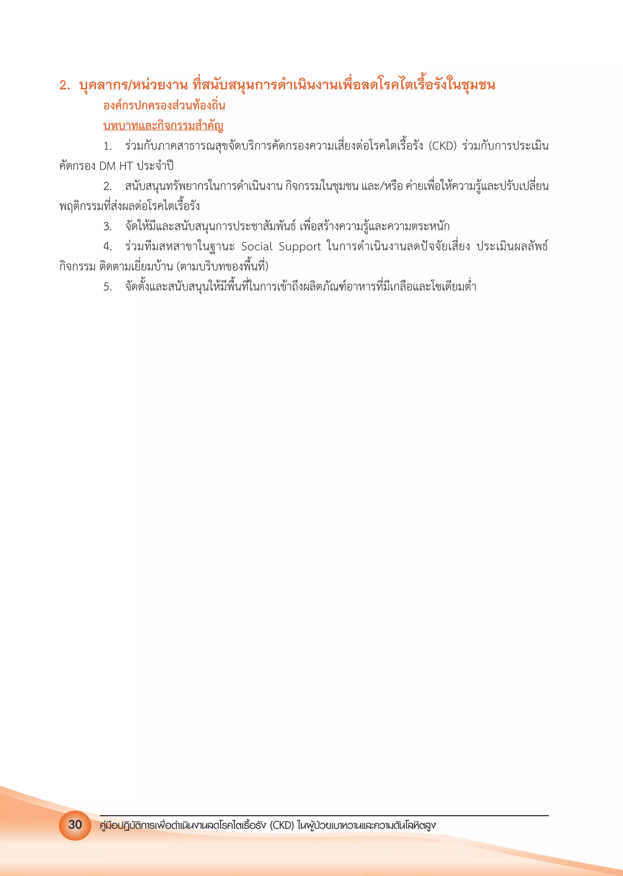 คูมือปฏิบัติการเพ�อดําเนินงานลดโรคไตเรื้อรัง (CKD) ในผูปวยเบาหวานและความดันโลหิตสูง30
2. บุคลากร/หนวยงาน ที่สนับสนุนการดําเนินงานเพื่อลดโรคไตเรื้อรังในชุมชน
องคกรปกครองสวนทองถิ่น
บทบาทและกิจกรรมสําคัญ
1. รวมกับภาคสาธารณสุขจัดบริการคัดกรองความเสี่ยงตอโรคไตเรื้อรัง (CKD) รวมกับการประเมิน
คัดกรอง DM HT ประจําป
2. สนับสนุนทรัพยากรในการดําเนินงาน กิจกรรมในชุมชน และ/หรือ คายเพื่อใหความรูและปรับเปลี่ยน
พฤติกรรมที่สงผลตอโรคไตเรื้อรัง
3. จัดใหมีและสนับสนุนการประชาสัมพันธ เพื่อสรางความรูและความตระหนัก
4. รวมทีมสหสาขาในฐานะ Social Support ในการดําเนินงานลดปจจัยเสี่ยง ประเมินผลลัพธ
กิจกรรม ติดตามเยี่ยมบาน (ตามบริบทของพื้นที่)
5. จัดตั้งและสนับสนุนใหมีพื้นที่ในการเขาถึงผลิตภัณฑอาหารที่มีเกลือและโซเดียมตํ่า
 