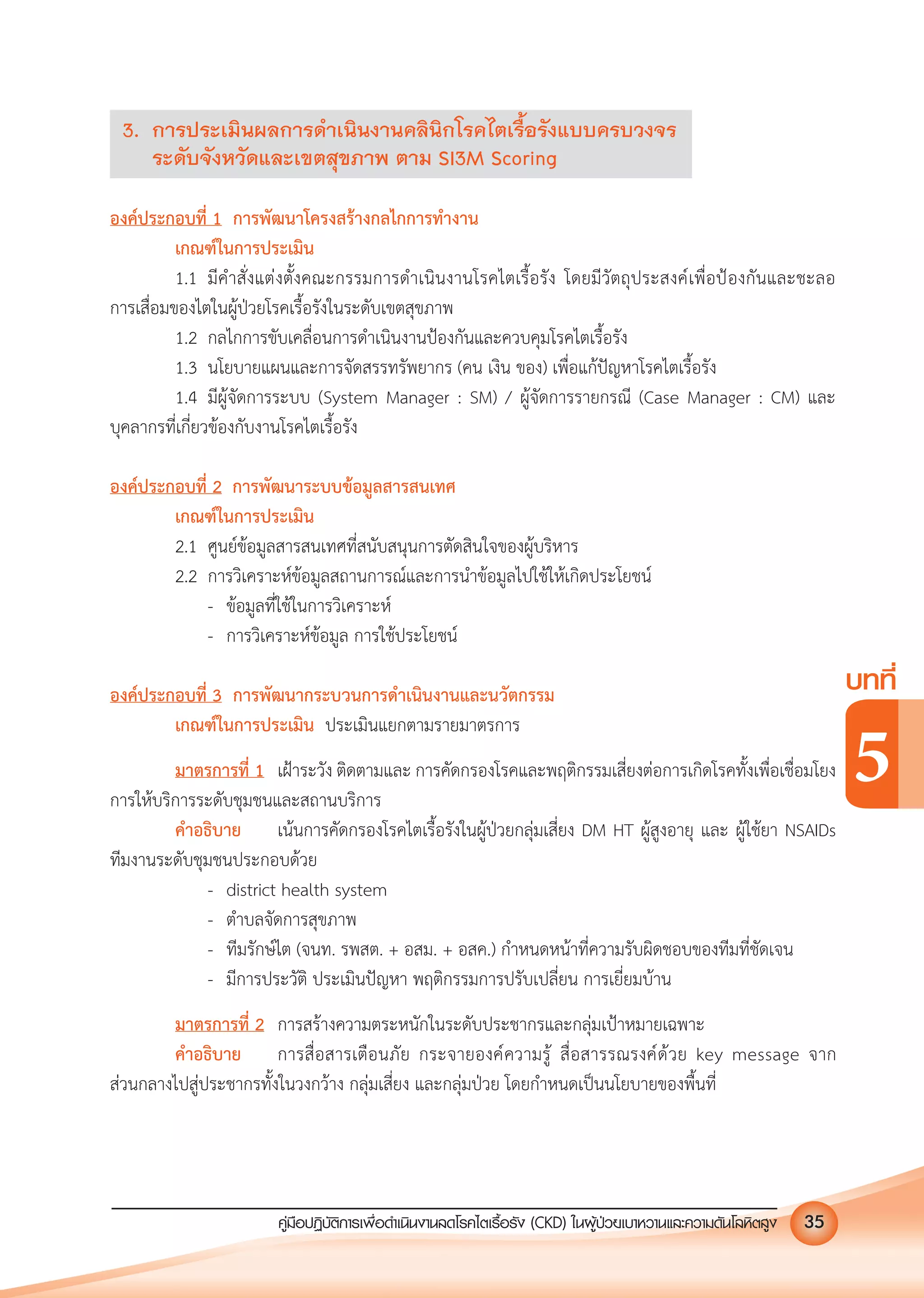 คูมือปฏิบัติการเพ�อดําเนินงานลดโรคไตเรื้อรัง (CKD) ในผูปวยเบาหวานและความดันโลหิตสูง 35
บทที่
5
3. การประเมินผลการดําเนินงานคลินิกโรคไตเรื้อรังแบบครบวงจร
ระดับจังหวัดและเขตสุขภาพ ตาม SI3M Scoring
องคประกอบที่ 1 การพัฒนาโครงสรางกลไกการทํางาน
เกณฑในการประเมิน
1.1 มีคําสั่งแตงตั้งคณะกรรมการดําเนินงานโรคไตเรื้อรัง โดยมีวัตถุประสงคเพื่อปองกันและชะลอ
การเสื่อมของไตในผูปวยโรคเรื้อรังในระดับเขตสุขภาพ
1.2 กลไกการขับเคลื่อนการดําเนินงานปองกันและควบคุมโรคไตเรื้อรัง
1.3 นโยบายแผนและการจัดสรรทรัพยากร (คน เงิน ของ) เพื่อแกปญหาโรคไตเรื้อรัง
1.4 มีผูจัดการระบบ (System Manager : SM) / ผูจัดการรายกรณี (Case Manager : CM) และ
บุคลากรที่เกี่ยวของกับงานโรคไตเรื้อรัง
องคประกอบที่ 2 การพัฒนาระบบขอมูลสารสนเทศ
เกณฑในการประเมิน
2.1 ศูนยขอมูลสารสนเทศที่สนับสนุนการตัดสินใจของผูบริหาร
2.2 การวิเคราะหขอมูลสถานการณและการนําขอมูลไปใชใหเกิดประโยชน
- ขอมูลที่ใชในการวิเคราะห
- การวิเคราะหขอมูล การใชประโยชน
องคประกอบที่ 3 การพัฒนากระบวนการดําเนินงานและนวัตกรรม
เกณฑในการประเมิน ประเมินแยกตามรายมาตรการ
มาตรการที่ 1 เฝาระวัง ติดตามและ การคัดกรองโรคและพฤติกรรมเสี่ยงตอการเกิดโรคทั้งเพื่อเชื่อมโยง
การใหบริการระดับชุมชนและสถานบริการ
คําอธิบาย เนนการคัดกรองโรคไตเรื้อรังในผูปวยกลุมเสี่ยง DM HT ผูสูงอายุ และ ผูใชยา NSAIDs
ทีมงานระดับชุมชนประกอบดวย
- district health system
- ตําบลจัดการสุขภาพ
- ทีมรักษไต (จนท. รพสต. + อสม. + อสค.) กําหนดหนาที่ความรับผิดชอบของทีมที่ชัดเจน
- มีการประวัติ ประเมินปญหา พฤติกรรมการปรับเปลี่ยน การเยี่ยมบาน
มาตรการที่ 2 การสรางความตระหนักในระดับประชากรและกลุมเปาหมายเฉพาะ
คําอธิบาย การสื่อสารเตือนภัย กระจายองคความรู สื่อสารรณรงคดวย key message จาก
สวนกลางไปสูประชากรทั้งในวงกวาง กลุมเสี่ยง และกลุมปวย โดยกําหนดเปนนโยบายของพื้นที่
 