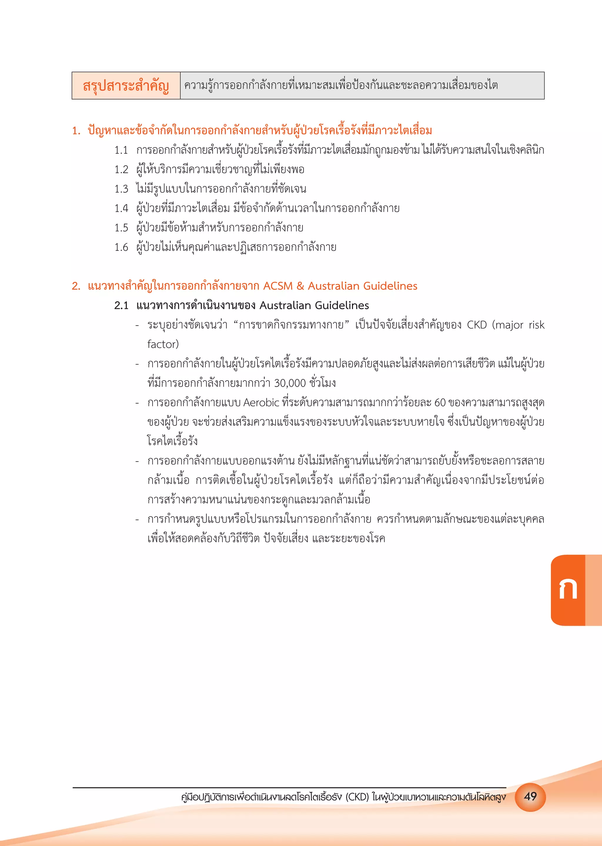 คูมือปฏิบัติการเพ�อดําเนินงานลดโรคไตเรื้อรัง (CKD) ในผูปวยเบาหวานและความดันโลหิตสูง 49
ก
สรุปสาระสําคัญ ความรูการออกกําลังกายที่เหมาะสมเพื่อปองกันและชะลอความเสื่อมของไต
1. ปญหาและขอจํากัดในการออกกําลังกายสําหรับผูปวยโรคเรื้อรังที่มีภาวะไตเสื่อม
1.1 การออกกําลังกายสําหรับผูปวยโรคเรื้อรังที่มีภาวะไตเสื่อมมักถูกมองขามไมไดรับความสนใจในเชิงคลินิก
1.2 ผูใหบริการมีความเชี่ยวชาญที่ไมเพียงพอ
1.3 ไมมีรูปแบบในการออกกําลังกายที่ชัดเจน
1.4 ผูปวยที่มีภาวะไตเสื่อม มีขอจํากัดดานเวลาในการออกกําลังกาย
1.5 ผูปวยมีขอหามสําหรับการออกกําลังกาย
1.6 ผูปวยไมเห็นคุณคาและปฏิเสธการออกกําลังกาย
2. แนวทางสําคัญในการออกกําลังกายจาก ACSM & Australian Guidelines
2.1 แนวทางการดําเนินงานของ Australian Guidelines
- ระบุอยางชัดเจนวา &ldquo;การขาดกิจกรรมทางกาย&rdquo; เปนปจจัยเสี่ยงสําคัญของ CKD (major risk
factor)
- การออกกําลังกายในผูปวยโรคไตเรื้อรังมีความปลอดภัยสูงและไมสงผลตอการเสียชีวิตแมในผูปวย
ที่มีการออกกําลังกายมากกวา 30,000 ชั่วโมง
- การออกกําลังกายแบบAerobicที่ระดับความสามารถมากกวารอยละ60ของความสามารถสูงสุด
ของผูปวย จะชวยสงเสริมความแข็งแรงของระบบหัวใจและระบบหายใจ ซึ่งเปนปญหาของผูปวย
โรคไตเรื้อรัง
- การออกกําลังกายแบบออกแรงตาน ยังไมมีหลักฐานที่แนชัดวาสามารถยับยั้งหรือชะลอการสลาย
กลามเนื้อ การติดเชื้อในผูปวยโรคไตเรื้อรัง แตก็ถือวามีความสําคัญเนื่องจากมีประโยชนตอ
การสรางความหนาแนนของกระดูกและมวลกลามเนื้อ
- การกําหนดรูปแบบหรือโปรแกรมในการออกกําลังกาย ควรกําหนดตามลักษณะของแตละบุคคล
เพื่อใหสอดคลองกับวิถีชีวิต ปจจัยเสี่ยง และระยะของโรค
 