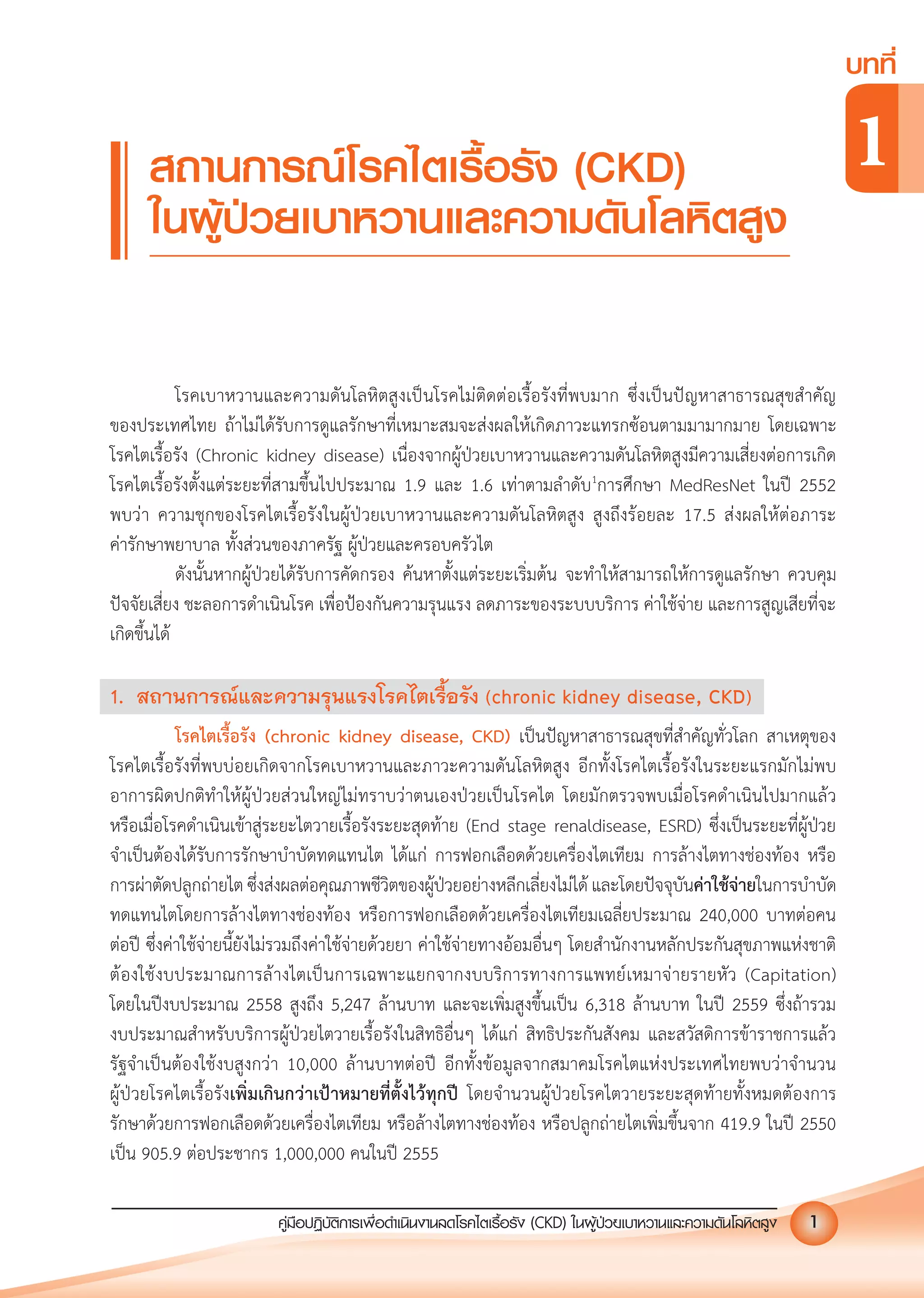 คูมือปฏิบัติการเพ�อดําเนินงานลดโรคไตเรื้อรัง (CKD) ในผูปวยเบาหวานและความดันโลหิตสูง 1
บทที่
1
คูมือปฏิบัติการเพ�อดําเนินงานลดโรคไตเรื้อรัง (CKD) ในผูปวยเบาหวานและความดันโลหิตสูง 1
โรคเบาหวานและความดันโลหิตสูงเปนโรคไมติดตอเรื้อรังที่พบมาก ซึ่งเปนปญหาสาธารณสุขสําคัญ
ของประเทศไทย ถาไมไดรับการดูแลรักษาที่เหมาะสมจะสงผลใหเกิดภาวะแทรกซอนตามมามากมาย โดยเฉพาะ
โรคไตเรื้อรัง (Chronic kidney disease) เนื่องจากผูปวยเบาหวานและความดันโลหิตสูงมีความเสี่ยงตอการเกิด
โรคไตเรื้อรังตั้งแตระยะที่สามขึ้นไปประมาณ 1.9 และ 1.6 เทาตามลําดับ1
การศึกษา MedResNet ในป 2552
พบวา ความชุกของโรคไตเรื้อรังในผูปวยเบาหวานและความดันโลหิตสูง สูงถึงรอยละ 17.5 สงผลใหตอภาระ
คารักษาพยาบาล ทั้งสวนของภาครัฐ ผูปวยและครอบครัวไต
ดังนั้นหากผูปวยไดรับการคัดกรอง คนหาตั้งแตระยะเริ่มตน จะทําใหสามารถใหการดูแลรักษา ควบคุม
ปจจัยเสี่ยง ชะลอการดําเนินโรค เพื่อปองกันความรุนแรง ลดภาระของระบบบริการ คาใชจาย และการสูญเสียที่จะ
เกิดขึ้นได
1. สถานการณและความรุนแรงโรคไตเรื้อรัง (chronic kidney disease, CKD)
โรคไตเรื้อรัง (chronic kidney disease, CKD) เปนปญหาสาธารณสุขที่สําคัญทั่วโลก สาเหตุของ
โรคไตเรื้อรังที่พบบอยเกิดจากโรคเบาหวานและภาวะความดันโลหิตสูง อีกทั้งโรคไตเรื้อรังในระยะแรกมักไมพบ
อาการผิดปกติทําใหผูปวยสวนใหญไมทราบวาตนเองปวยเปนโรคไต โดยมักตรวจพบเมื่อโรคดําเนินไปมากแลว
หรือเมื่อโรคดําเนินเขาสูระยะไตวายเรื้อรังระยะสุดทาย (End stage renaldisease, ESRD) ซึ่งเปนระยะที่ผูปวย
จําเปนตองไดรับการรักษาบําบัดทดแทนไต ไดแก การฟอกเลือดดวยเครื่องไตเทียม การลางไตทางชองทอง หรือ
การผาตัดปลูกถายไต ซึ่งสงผลตอคุณภาพชีวิตของผูปวยอยางหลีกเลี่ยงไมได และโดยปจจุบันคาใชจายในการบําบัด
ทดแทนไตโดยการลางไตทางชองทอง หรือการฟอกเลือดดวยเครื่องไตเทียมเฉลี่ยประมาณ 240,000 บาทตอคน
ตอป ซึ่งคาใชจายนี้ยังไมรวมถึงคาใชจายดวยยา คาใชจายทางออมอื่นๆ โดยสํานักงานหลักประกันสุขภาพแหงชาติ
ตองใชงบประมาณการลางไตเปนการเฉพาะแยกจากงบบริการทางการแพทยเหมาจายรายหัว (Capitation)
โดยในปงบประมาณ 2558 สูงถึง 5,247 ลานบาท และจะเพิ่มสูงขึ้นเปน 6,318 ลานบาท ในป 2559 ซึ่งถารวม
งบประมาณสําหรับบริการผูปวยไตวายเรื้อรังในสิทธิอื่นๆ ไดแก สิทธิประกันสังคม และสวัสดิการขาราชการแลว
รัฐจําเปนตองใชงบสูงกวา 10,000 ลานบาทตอป อีกทั้งขอมูลจากสมาคมโรคไตแหงประเทศไทยพบวาจํานวน
ผูปวยโรคไตเรื้อรังเพิ่มเกินกวาเปาหมายที่ตั้งไวทุกป โดยจํานวนผูปวยโรคไตวายระยะสุดทายทั้งหมดตองการ
รักษาดวยการฟอกเลือดดวยเครื่องไตเทียม หรือลางไตทางชองทอง หรือปลูกถายไตเพิ่มขึ้นจาก 419.9 ในป 2550
เปน 905.9 ตอประชากร 1,000,000 คนในป 2555
สถานการณโรคไตเรื้อรัง (CKD)
ในผูปวยเบาหวานและความดันโลหิตสูง
 