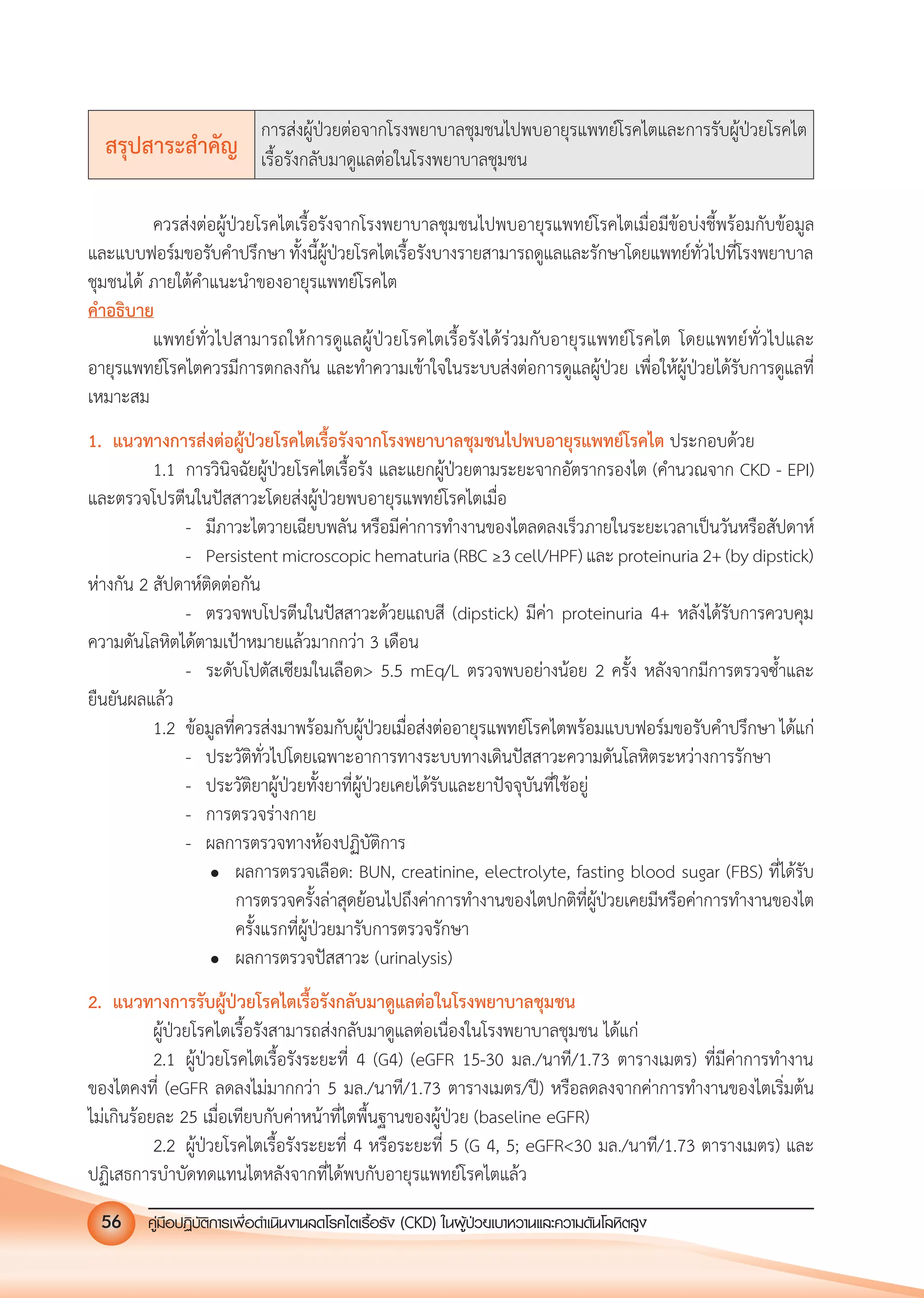 คูมือปฏิบัติการเพ�อดําเนินงานลดโรคไตเรื้อรัง (CKD) ในผูปวยเบาหวานและความดันโลหิตสูง56
สรุปสาระสําคัญ
การสงผูปวยตอจากโรงพยาบาลชุมชนไปพบอายุรแพทยโรคไตและการรับผูปวยโรคไต
เรื้อรังกลับมาดูแลตอในโรงพยาบาลชุมชน
ควรสงตอผูปวยโรคไตเรื้อรังจากโรงพยาบาลชุมชนไปพบอายุรแพทยโรคไตเมื่อมีขอบงชี้พรอมกับขอมูล
และแบบฟอรมขอรับคําปรึกษา ทั้งนี้ผูปวยโรคไตเรื้อรังบางรายสามารถดูแลและรักษาโดยแพทยทั่วไปที่โรงพยาบาล
ชุมชนได ภายใตคําแนะนําของอายุรแพทยโรคไต
คําอธิบาย
แพทยทั่วไปสามารถใหการดูแลผูปวยโรคไตเรื้อรังไดรวมกับอายุรแพทยโรคไต โดยแพทยทั่วไปและ
อายุรแพทยโรคไตควรมีการตกลงกัน และทําความเขาใจในระบบสงตอการดูแลผูปวย เพื่อใหผูปวยไดรับการดูแลที่
เหมาะสม
1. แนวทางการสงตอผูปวยโรคไตเรื้อรังจากโรงพยาบาลชุมชนไปพบอายุรแพทยโรคไต ประกอบดวย
1.1 การวินิจฉัยผูปวยโรคไตเรื้อรัง และแยกผูปวยตามระยะจากอัตรากรองไต (คํานวณจาก CKD - EPI)
และตรวจโปรตีนในปสสาวะโดยสงผูปวยพบอายุรแพทยโรคไตเมื่อ
- มีภาวะไตวายเฉียบพลัน หรือมีคาการทํางานของไตลดลงเร็วภายในระยะเวลาเปนวันหรือสัปดาห
- Persistent microscopic hematuria (RBC &ge;3 cell/HPF) และ proteinuria 2+ (by dipstick)
หางกัน 2 สัปดาหติดตอกัน
- ตรวจพบโปรตีนในปสสาวะดวยแถบสี (dipstick) มีคา proteinuria 4+ หลังไดรับการควบคุม
ความดันโลหิตไดตามเปาหมายแลวมากกวา 3 เดือน
- ระดับโปตัสเซียมในเลือด> 5.5 mEq/L ตรวจพบอยางนอย 2 ครั้ง หลังจากมีการตรวจซํ้าและ
ยืนยันผลแลว
1.2 ขอมูลที่ควรสงมาพรอมกับผูปวยเมื่อสงตออายุรแพทยโรคไตพรอมแบบฟอรมขอรับคําปรึกษา ไดแก
- ประวัติทั่วไปโดยเฉพาะอาการทางระบบทางเดินปสสาวะความดันโลหิตระหวางการรักษา
- ประวัติยาผูปวยทั้งยาที่ผูปวยเคยไดรับและยาปจจุบันที่ใชอยู
- การตรวจรางกาย
- ผลการตรวจทางหองปฏิบัติการ
 ผลการตรวจเลือด: BUN, creatinine, electrolyte, fasting blood sugar (FBS) ที่ไดรับ
การตรวจครั้งลาสุดยอนไปถึงคาการทํางานของไตปกติที่ผูปวยเคยมีหรือคาการทํางานของไต
ครั้งแรกที่ผูปวยมารับการตรวจรักษา
 ผลการตรวจปสสาวะ (urinalysis)
2. แนวทางการรับผูปวยโรคไตเรื้อรังกลับมาดูแลตอในโรงพยาบาลชุมชน
ผูปวยโรคไตเรื้อรังสามารถสงกลับมาดูแลตอเนื่องในโรงพยาบาลชุมชน ไดแก
2.1 ผูปวยโรคไตเรื้อรังระยะที่ 4 (G4) (eGFR 15-30 มล./นาที/1.73 ตารางเมตร) ที่มีคาการทํางาน
ของไตคงที่ (eGFR ลดลงไมมากกวา 5 มล./นาที/1.73 ตารางเมตร/ป) หรือลดลงจากคาการทํางานของไตเริ่มตน
ไมเกินรอยละ 25 เมื่อเทียบกับคาหนาที่ไตพื้นฐานของผูปวย (baseline eGFR)
2.2 ผูปวยโรคไตเรื้อรังระยะที่ 4 หรือระยะที่ 5 (G 4, 5; eGFR<30 มล./นาที/1.73 ตารางเมตร) และ
ปฏิเสธการบําบัดทดแทนไตหลังจากที่ไดพบกับอายุรแพทยโรคไตแลว
 