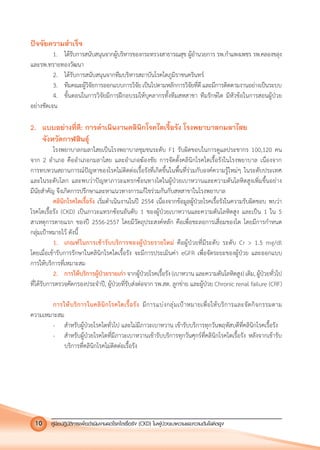 คูมือปฏิบัติการเพ�อดําเนินงานลดโรคไตเรื้อรัง (CKD) ในผูปวยเบาหวานและความดันโลหิตสูง10
ปจจัยความสําเร็จ
1. ไดรับการสนับสนุนจากผูบริหารของกระทรวงสาธารณสุข ผูอํานวยการ รพ.กําแพงเพชร รพ.คลองขลุง
และรพ.ทรายทองวัฒนา
2. ไดรับการสนับสนุนจากทีมบริหารสถาบันโรคไตภูมิราชนครินทร
3. ทีมคณะผูวิจัยการออกแบบการวิจัยเปนไปตามหลักการวิจัยที่ดีและมีการติดตามงานอยางเปนระบบ
4. ขั้นตอนในการวิจัยมีการฝกอบรมใหบุคลากรทั้งทีมสหสาขา ทีมรักษไต มีหัวขอในการสอนผูปวย
อยางชัดเจน
2. แบบอยางที่ดี: การดําเนินงานคลินิกโรคไตเรื้อรัง โรงพยาบาลกมลาไสย
จังหวัดกาฬสินธุ
โรงพยาบาลกมลาไสยเปนโรงพยาบาลชุมชนระดับ F1 รับผิดขอบในการดูแลประชากร 100,120 คน
จาก 2 อําเภอ คืออําเภอกมลาไสย และอําเภอฆองชัย การจัดตั้งคลินิกโรคไตเรื้อรังในโรงพยาบาล เนื่องจาก
การทบทวนสถานการณปญหาของโรคไมติดตอเรื้อรังที่เกิดขึ้นในพื้นที่รวมกับองคความรูใหมๆ ในระดับประเทศ
และในระดับโลก และพบวาปญหาภาวะแทรกซอนทางไตในผูปวยเบาหวานและความดันโลหิตสูงเพิ่มขึ้นอยาง
มีนัยสําคัญ จึงเกิดการปรึกษาและหาแนวทางการแกไขรวมกันกับสหสาขาในโรงพยาบาล
คลินิกโรคไตเรื้อรัง เริ่มดําเนินงานในป 2554 เนื่องจากขอมูลผูปวยโรคเรื้อรังในความรับผิดชอบ พบวา
โรคไตเรื้อรัง (CKD) เปนภาวะแทรกซอนอันดับ 1 ของผูปวยเบาหวานและความดันโลหิตสูง และเปน 1 ใน 5
สาเหตุการตายแรก ของป 2556-2557 โดยมีวัตถุประสงคหลัก คือเพื่อชะลอการเสื่อมของไต โดยมีการกําหนด
กลุมเปาหมายไว ดังนี้
1. เกณฑในการเขารับบริการของผูปวยรายใหม คือผูปวยที่มีระดับ ระดับ Cr > 1.5 mg/dl
โดยเมื่อเขารับการรักษาในคลินิกโรคไตเรื้อรัง จะมีการประเมินคา eGFR เพื่อจัดระยะของผูปวย และออกแบบ
การใหบริการที่เหมาะสม
2. การใหบริการผูปวยรายเกา จากผูปวยโรคเรื้อรัง (เบาหวาน และความดันโลหิตสูง) เดิม, ผูปวยทั่วไป
ที่ไดรับการตรวจคัดกรองประจําป, ผูปวยที่รับสงตอจาก รพ.สต. ลูกขาย และผูปวย Chronic renal failure (CRF)
การใหบริการในคลินิกโรคไตเรื้อรัง มีการแบงกลุมเปาหมายเพื่อใหบริการและจัดกิจกรรมตาม
ความเหมาะสม
- สําหรับผูปวยโรคไตทั่วไป และไมมีภาวะเบาหวาน เขารับบริการทุกวันพฤหัสบดีที่คลินิกโรคเรื้อรัง
- สําหรับผูปวยโรคไตที่มีภาวะเบาหวานเขารับบริการทุกวันศุกรที่คลินิกโรคไตเรื้อรัง หลังจากเขารับ
บริการที่คลินิกโรคไมติดตอเรื้อรัง
 