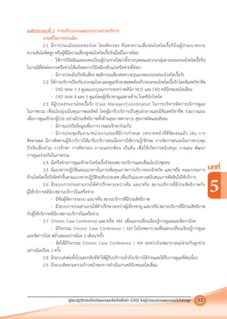 คูมือปฏิบัติการเพ�อดําเนินงานลดโรคไตเรื้อรัง (CKD) ในผูปวยเบาหวานและความดันโลหิตสูง 33
บทที่
5
องคประกอบที่ 2 การปรับระบบและกระบวนการบริการ
เกณฑในการประเมิน
2.1 มีการประเมินระยะของโรค โดยคัดกรอง คนหาความเสี่ยงตอโรคไตเรื้อรังในผูปวยเบาหวาน
ความดันโลหิตสูง หรือผูที่มีความเสี่ยงสูงตอโรคไตเรื้อรังเมื่อมีโอกาสโดย
- ใหการวินิจฉัยและลงทะเบียนผูปวยรายใหม(ทั้งรายบุคคลและรายกลุมตามระยะของโรคไตเรื้อรัง)
ในกรณีที่สงตอจากเครือขายใหแจงผลการวินิจฉัยกลับแกเครือขายที่สงมา
- มีการประเมินปจจัยเสี่ยง พฤติกรรมเสี่ยงตอความรุนแรงของระยะของโรคไตเรื้อรัง
2.2 ใหการบริการปองกันควบคุมโรคและดูแลรักษาสอดคลองกับระยะของโรคไตเรื้อรังโดยทีมสหวิชาชีพ
- CKD ระยะ 1-3 ดูแลแบบบูรณาการระหวางคลินิก NCD และ CKD คลินิกชะลอไตเสื่อม
- CKD ระยะ 4 และ 5 ดูแลโดยผูเชี่ยวชาญเฉพาะดาน ในคลินิกโรคไต
2.3 มีผูประสานงานโรคเรื้อรัง (Case Manager/Coordinator) ในการบริหารจัดการบริการดูแล
ในภาพรวม เชื่อมโยงมุงเนนคุณภาพผลลัพธ โดยผูมารับบริการเปนศูนยกลางและมีทีมสหวิชาชีพ รวมวางแผน
เพื่อการดูแลรักษาผูปวย อยางมีประสิทธิภาพทั้งดานสุขภาพทางกาย สุขภาพจิตและสังคม
- มีการแบงปนขอมูลเพื่อการวางแผนรักษารวมกัน
- มีการประชุมทีมงาน/หนวยงานยอยที่มีการกําหนด บทบาทหนาที่ที่ชัดเจนแลว เชน การ
ติดตามผล มีการติดตามผูรับบริการใหมารับบริการตอเนื่องการใหความรู/ทักษะ การจัดการตนเองในการควบคุม
ปจจัยเสี่ยงรวม การรักษา การคัดกรอง ภาวะแทรกซอน เปนตน เพื่อใหเกิดการสนับสนุน วางแผน พัฒนา
การดูแลรวมกันในภาพรวม
2.4 มีเครือขายการดูแลรักษาโรคไตเรื้อรังของสถานบริการและเชื่อมโยงไปชุมชน
2.5 มีแนวทางปฏิบัติและแนวทางในการเพิ่มคุณภาพการบริการของจังหวัด และ/หรือ คณะกรรมการ
ดานโรคไตเรื้อรังจัดทําขึ้นตามแนวทางปฏิบัติระดับประเทศ เพื่อเปนแนวทางสนับสนุนการตัดสินใจใหบริการ
2.6 มีระบบการประสานงานใหคําปรึกษาระหวางทีม และ/หรือ สถานบริการที่มีประสิทธิภาพกับ
ผูใหบริการคลินิก/สถานบริการในเครือขาย
- มีทีมผูจัดการระบบ และ/หรือ สถานบริการที่มีประสิทธิภาพ
- มีระบบการประสานงานใหคําปรึกษาระหวางผูเชี่ยวชาญ และ/หรือ สถานบริการที่มีประสิทธิภาพ
กับผูใหบริการคลินิก/สถานบริการในเครือขาย
2.7 Chronic Case Conference และ/หรือ KM เพื่อแลกเปลี่ยนเรียนรูการดูแลและจัดการโรค
- มีกิจกรรม Chronic Case Conference / KM ในโรงพยาบาลเพื่อแลกเปลี่ยนเรียนรูการดูแล
และจัดการโรค สมํ่าเสมออยางนอย 3 เดือน/ครั้ง
- จัดใหมีกิจกรรม Chronic Case Conference / KM ระหวางโรงพยาบาลแมขายกับลูกขาย
อยางนอยปละ 1 ครั้ง
2.8 มีระบบสงตอทั้งไปและกลับที่ทําใหผูรับบริการเขาถึงบริการไดงายและไดรับการดูแลที่ตอเนื่อง
2.9 มีระบบติดตามความกาวหนาของการดําเนินงานคลินิกชะลอไตเสื่อม
 