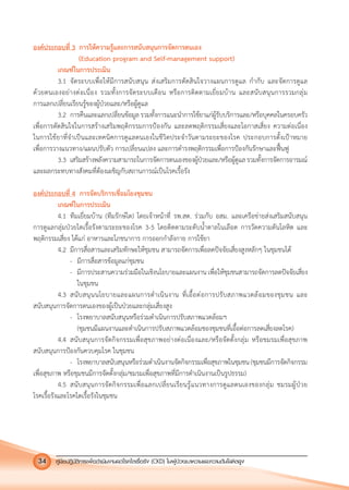 คูมือปฏิบัติการเพ�อดําเนินงานลดโรคไตเรื้อรัง (CKD) ในผูปวยเบาหวานและความดันโลหิตสูง34
องคประกอบที่ 3 การใหความรูและการสนับสนุนการจัดการตนเอง
(Education program and Self-management support)
เกณฑในการประเมิน
3.1 จัดระบบเพื่อใหมีการสนับสนุน สงเสริมการตัดสินใจวางแผนการดูแล กํากับ และจัดการดูแล
ดวยตนเองอยางตอเนื่อง รวมทั้งการจัดระบบเตือน หรือการติดตามเยี่ยมบาน และสนับสนุนการรวมกลุม
การแลกเปลี่ยนเรียนรูของผูปวยและ/หรือผูดูแล
3.2 การคืนและแลกเปลี่ยนขอมูล รวมทั้งการแนะนําการใชยาแกผูรับบริการและ/หรือบุคคลในครอบครัว
เพื่อการตัดสินใจในการสรางเสริมพฤติกรรมการปองกัน และลดพฤติกรรมเสี่ยงและโอกาสเสี่ยง ความตอเนื่อง
ในการใชยาที่จําเปนและเทคนิคการดูแลตนเองในชีวิตประจําวันตามระยะของโรค ประกอบการตั้งเปาหมาย
เพื่อการวางแนวทาง/แผนปรับตัว การเปลี่ยนแปลง และการดํารงพฤติกรรมเพื่อการปองกันรักษาและฟนฟู
3.3 เสริมสรางพลังความสามารถในการจัดการตนเองของผูปวยและ/หรือผูดูแลรวมทั้งการจัดการอารมณ
และผลกระทบทางสังคมที่ตองเผชิญกับสถานการณเปนโรคเรื้อรัง
องคประกอบที่ 4 การจัดบริการเชื่อมโยงชุมชน
เกณฑในการประเมิน
4.1 ทีมเยี่ยมบาน (ทีมรักษไต) โดยเจาหนาที่ รพ.สต. รวมกับ อสม. และเครือขายสงเสริมสนับสนุน
การดูแลกลุมปวยไตเรื้อรังตามระยะของโรค 3-5 โดยติดตามระดับนํ้าตาลในเลือด การวัดความดันโลหิต และ
พฤติกรรมเสี่ยง ไดแก อาหารและโภชนาการ การออกกําลังกาย การใชยา
4.2 มีการสื่อสารและเสริมทักษะใหชุมชน สามารถจัดการเพื่อลดปจจัยเสี่ยงสูงหลักๆ ในชุมชนได
- มีการสื่อสารขอมูลแกชุมชน
- มีการประสานความรวมมือในเชิงนโยบายและแผนงาน เพื่อใหชุมชนสามารถจัดการลดปจจัยเสี่ยง
ในชุมชน
4.3 สนับสนุนนโยบายและแผนการดําเนินงาน ที่เอื้อตอการปรับสภาพแวดลอมของชุมชน และ
สนับสนุนการจัดการตนเองของผูเปนปวยและกลุมเสี่ยงสูง
- โรงพยาบาลสนับสนุนหรือรวมดําเนินการปรับสภาพแวดลอมฯ
(ชุมชนมีแผนงานและดําเนินการปรับสภาพแวดลอมชองชุมชนที่เอื้อตอการลดเสี่ยงลดโรค)
4.4 สนับสนุนการจัดกิจกรรมเพื่อสุขภาพอยางตอเนื่องและ/หรือจัดตั้งกลุม หรือชมรมเพื่อสุขภาพ
สนับสนุนการปองกันควบคุมโรค ในชุมชน
- โรงพยาบาลสนับสนุนหรือรวมดําเนินงานจัดกิจกรรมเพื่อสุขภาพในชุมชน(ชุมชนมีการจัดกิจกรรม
เพื่อสุขภาพ หรือชุมชนมีการจัดตั้งกลุม/ชมรมเพื่อสุขภาพที่มีการดําเนินงานเปนรูปธรรม)
4.5 สนับสนุนการจัดกิจกรรมเพื่อแลกเปลี่ยนเรียนรูแนวทางการดูแลตนเองของกลุม ชมรมผูปวย
โรคเรื้อรังและโรคไตเรื้อรังในชุมชน
 