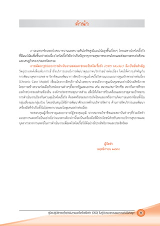 คูมือปฏิบัติการเพ�อดําเนินงานลดโรคไตเรื้อรัง (CKD) ในผูปวยเบาหวานและความดันโลหิตสูง 3คูมือปฏิบัติการเพ�อดําเนินงานลดโรคไตเรื้อรัง (CKD) ในผูปวยเบาหวานและความดันโลหิตสูง ก
คํานํา
ภาวะแทรกซอนของโรคเบาหวานและความดันโลหิตสูงมีแนวโนมสูงขึ้นเรื่อยๆ โดยเฉพาะโรคไตเรื้อรัง
ที่มีแนวโนมเพิ่มขึ้นอยางตอเนื่อง โรคไตเรื้อรังถือวาเปนปญหาคุกคามสุขภาพของคนไทยและสงผลกระทบตอสังคม
และเศษฐกิจของประเทศโดยรวม
การพัฒนารูปแบบการดําเนินงานลดและชะลอโรคไตเรื้อรัง (CKD Model) จึงเปนสิ่งสําคัญ
วัตถุประสงคเพื่อเพิ่มการเขาถึงบริการและมีการพัฒนาคุณภาพบริการอยางตอเนื่อง โดยใหความสําคัญกับ
การพัฒนาบุคลากรสหสาขาวิชาชีพและพัฒนาการจัดบริการดูแลโรคเรื้อรังตามแบบแผนการดูแลรักษาอยางตอเนื่อง
(Chronic Care Model) เชื่อมโยงการจัดบริการในโรงพยาบาลจนถึงการดูแลในชุมชนอยางมีประสิทธิภาพ
โดยการสรางความรวมมือกับหนวยงานตางๆทั้งภาครัฐและเอกชน เชน สมาคม/สภาวิชาชีพ สถาบันการศึกษา
องคกรปกครองสวนทองถิ่น องคกรประชาชนทุกภาคสวน เพื่อใหเกิดการขับเคลื่อนและบรรลุตามเปาหมาย
การดําเนินงานปองกันควบคุมโรคไตเรื้อรัง คือลดหรือชะลอการเกิดโรคและ/หรือการเกิดภาวะแทรกซอนทั้งใน
กลุมเสี่ยงและกลุมปวย โดยสนับสนุนใหมีการพัฒนาศักยภาพดานบริหารจัดการ ดานการจัดบริการและพัฒนา
เครื่องมือที่จําเปนทั้งในโรงพยาบาลและในชุมชนอยางตอเนื่อง
ขอขอบคุณผูเชี่ยวชาญและอาจารยผูทรงคุณวุฒิ จากสมาคมวิชาชีพและสถาบันตางๆที่รวมจัดทํา
แนวทางฯและหวังเปนอยางยิ่งวาแนวทางดังกลาวนี้จะเปนเครื่องมือที่มีประโยชนสําหรับสถานบริการสุขภาพและ
บุคลากรทางการแพทยในการดําเนินงานเพื่อลดโรคไตเรื้อรังไดอยางมีประสิทธิภาพและประสิทธิผล
ผูจัดทํา
พฤศจิกายน ๒๕๕๘
 