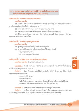 คูมือปฏิบัติการเพ�อดําเนินงานลดโรคไตเรื้อรัง (CKD) ในผูปวยเบาหวานและความดันโลหิตสูง 35
บทที่
5
3. การประเมินผลการดําเนินงานคลินิกโรคไตเรื้อรังแบบครบวงจร
ระดับจังหวัดและเขตสุขภาพ ตาม SI3M Scoring
องคประกอบที่ 1 การพัฒนาโครงสรางกลไกการทํางาน
เกณฑในการประเมิน
1.1 มีคําสั่งแตงตั้งคณะกรรมการดําเนินงานโรคไตเรื้อรัง โดยมีวัตถุประสงคเพื่อปองกันและชะลอ
การเสื่อมของไตในผูปวยโรคเรื้อรังในระดับเขตสุขภาพ
1.2 กลไกการขับเคลื่อนการดําเนินงานปองกันและควบคุมโรคไตเรื้อรัง
1.3 นโยบายแผนและการจัดสรรทรัพยากร (คน เงิน ของ) เพื่อแกปญหาโรคไตเรื้อรัง
1.4 มีผูจัดการระบบ (System Manager : SM) / ผูจัดการรายกรณี (Case Manager : CM) และ
บุคลากรที่เกี่ยวของกับงานโรคไตเรื้อรัง
องคประกอบที่ 2 การพัฒนาระบบขอมูลสารสนเทศ
เกณฑในการประเมิน
2.1 ศูนยขอมูลสารสนเทศที่สนับสนุนการตัดสินใจของผูบริหาร
2.2 การวิเคราะหขอมูลสถานการณและการนําขอมูลไปใชใหเกิดประโยชน
- ขอมูลที่ใชในการวิเคราะห
- การวิเคราะหขอมูล การใชประโยชน
องคประกอบที่ 3 การพัฒนากระบวนการดําเนินงานและนวัตกรรม
เกณฑในการประเมิน ประเมินแยกตามรายมาตรการ
มาตรการที่ 1 เฝาระวัง ติดตามและ การคัดกรองโรคและพฤติกรรมเสี่ยงตอการเกิดโรคทั้งเพื่อเชื่อมโยง
การใหบริการระดับชุมชนและสถานบริการ
คําอธิบาย เนนการคัดกรองโรคไตเรื้อรังในผูปวยกลุมเสี่ยง DM HT ผูสูงอายุ และ ผูใชยา NSAIDs
ทีมงานระดับชุมชนประกอบดวย
- district health system
- ตําบลจัดการสุขภาพ
- ทีมรักษไต (จนท. รพสต. + อสม. + อสค.) กําหนดหนาที่ความรับผิดชอบของทีมที่ชัดเจน
- มีการประวัติ ประเมินปญหา พฤติกรรมการปรับเปลี่ยน การเยี่ยมบาน
มาตรการที่ 2 การสรางความตระหนักในระดับประชากรและกลุมเปาหมายเฉพาะ
คําอธิบาย การสื่อสารเตือนภัย กระจายองคความรู สื่อสารรณรงคดวย key message จาก
สวนกลางไปสูประชากรทั้งในวงกวาง กลุมเสี่ยง และกลุมปวย โดยกําหนดเปนนโยบายของพื้นที่
 