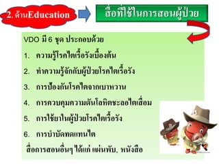สื่อที่ใช้ในการสอนผู้ป่ วย
VDO มี 6 ชุด ประกอบด้วย
1. ความรู้โรคไตเรื้อรังเบื้องต้น
2. ทาความรู้จักกับผู้ป่ วยโรคไตเรื้อรัง
3. การป้องกันโรคไตจากเบาหวาน
4. การควบคุมความดันโลหิตชะลอไตเสื่อม
5. การใช้ยาในผู้ป่ วยโรคไตเรื้อรัง
6. การบาบัดทดแทนไต
สื่อการสอนอื่นๆ ได้แก่ แผ่นพับ, หนังสือ
2. ด้านEducation
 