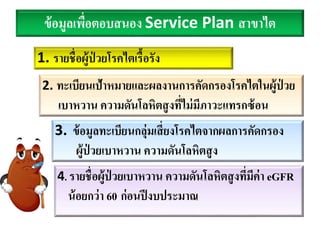 ข้อมูลเพื่อตอบสนอง Service Plan สาขาไต
1. รายชื่อผู้ป่ วยโรคไตเรื้อรัง
2. ทะเบียนเป้าหมายและผลงานการคัดกรองโรคไตในผู้ป่ วย
เบาหวาน ความดันโลหิตสูงที่ไม่มีภาวะแทรกซ้อน
3. ข้อมูลทะเบียนกลุ่มเสี่ยงโรคไตจากผลการคัดกรอง
ผู้ป่ วยเบาหวาน ความดันโลหิตสูง
4. รายชื่อผู้ป่ วยเบาหวาน ความดันโลหิตสูงที่มีค่า eGFR
น้อยกว่า 60 ก่อนปีงบประมาณ
 
