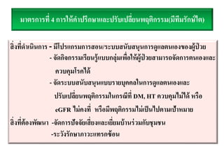 มาตรการที่ 4 การให้คาปรึกษาและปรับเปลี่ยนพฤติกรรม(มีทีมรักษ์ไต)
สิ่งที่ดาเนินการ - มีโปรแกรมการสอน/ระบบสนับสนุนการดูแลตนเองของผู้ป่ วย
- จัดกิจกรรมเรียนรู้แบบกลุ่มเพื่อให้ผู้ป่ วยสามารถจัดการตนเองและ
ควบคุมโรคได้
- จัดระบบสนับสนุนแบบรายบุคคลในการดูแลตนเองและ
ปรับเปลี่ยนพฤติกรรมในกรณีที่ DM, HT ควบคุมไม่ได้ หรือ
eGFR ไม่คงที่ หรือมีพฤติกรรมไม่เป็นไปตามเป้าหมาย
สิ่งที่ต้องพัฒนา -จัดการปัจจัยเสี่ยงและเยี่ยมบ้านร่วมกับชุมชน
-ระวังรักษาภาวะแทรกซ้อน
 