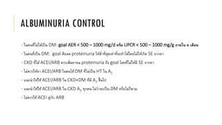 ALBUMINURIA CONTROL
- ในคนที่ไม่ได้เป็น DM: goal AER < 500 – 1000 mg/d หรือ UPCR < 500 – 1000 mg/g ภายใน 6 เดือน
- ในคนที่เป็น DM: goal คือลด proteinuria ให้ต่าที่สุดเท่าที่จะทาได้โดยไม่ให้เกิด SE จากยา
- CKD ที่ได้ ACEI/ARB ควรเพิ่มยาจน proteinuria ถึง goal โดยที่ไม่ให้มี SE จากยา
- ไม่ควรให้ยา ACEI/ARB ในคนไข้ DM ที่ไม่เป็น HT ใน A1
- แนะนาให้ใช้ ACEI/ARB ใน CKD+DM ที่มี A2 ขึ้นไป
- แนะนาให้ใช้ ACEI/ARB ใน CKD A3 ทุกคน ไม่ว่าจะเป็น DM หรือไม่ก็ตาม
- ไม่ควรใช้ ACEI คู่กับ ARB
 