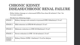 CHRONIC KIDNEY
DISEASE/CHRONIC RENAL FAILURE
• Either kidney damage or a decreased GFR of less than 60 ml/min/1.73m ² for
3 or more months
• Divided into following stages
STAGE 1 Kidney damage with normal or increased GFR (>90ml/min/1.73 m²)
STAGE 2 Mild reduction in GFR (60-89 ml/min/1.73 m²)
STAGE 3 Moderate reduction in GFR (30-90ml/min/1.73 m²)
STAGE 4 Severe reduction in GFR (15-29 ml/min/1.73 m²)
STAGE 5
(ESRD)
Kidney Failure (GFR< 15ml/min/1.73 m²)or dialysis
 