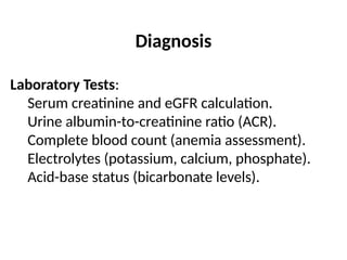 Diagnosis
Laboratory Tests:
Serum creatinine and eGFR calculation.
Urine albumin-to-creatinine ratio (ACR).
Complete blood count (anemia assessment).
Electrolytes (potassium, calcium, phosphate).
Acid-base status (bicarbonate levels).
 