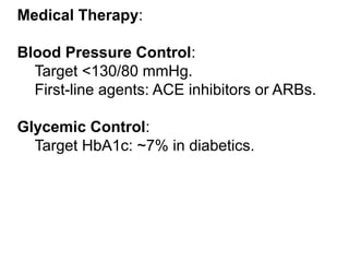 Medical Therapy:
Blood Pressure Control:
Target <130/80 mmHg.
First-line agents: ACE inhibitors or ARBs.
Glycemic Control:
Target HbA1c: ~7% in diabetics.
 